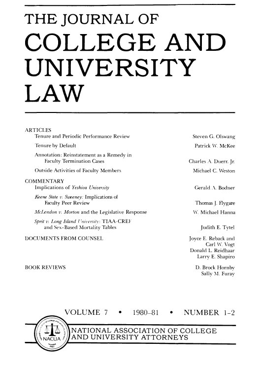 handle is hein.journals/jcolunly7 and id is 1 raw text is: THE JOURNAL OF
COLLEGE AND
UNIVERSITY
LAW

ARTICLES
Tenure and Periodic Performance Review
Tenure by Default
Annotation: Reinstatement as a Remedy in
Faculty Termination Cases
Outside Activities of Faculty Members
COMMENTARY
Implications of Yeshiva University
Keene State t'. Suweeney: Implications of
Faculty Peer Review
McLendon v. Morton and the Legislative Response
Sprit z. Long Island Uniwersitv: TIAA-CREI
and Sex-Based Mortality Tables

DOCUMENTS FROM COUNSEL

Steven G. Olswang
Patrick W. McKee
Charles A. Duerr, Jr.
Michael C. Weston
Gerald \. Bodner
Thomas J. Flygare
W. Michael Hanna

Judith E. Tytel

Joyce E. Reback and
Carl WV. Vogt
Donald L. Reidhaar
Larry E. Shapiro
D. Brock Hornby
Sallv NI. Furav

BOOK REVIEWS

VOLUME 7

0   1980-81

0 NUMBER 1-2

NATIONAL ASSOCIATION OF COLLEGE
AND UNIVERSITY ATTORNEYS


