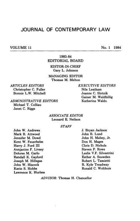 handle is hein.journals/jcontemlaw11 and id is 1 raw text is: JOURNAL OF CONTEMPORARY LAW

VOLUME 11

No. 1 1984

1983-84
EDITORIAL BOARD
EDITOR-IN-CHIEF
Gary L. Johnson
MANAGING EDITOR
Thomas M. Melton

ARTICLES EDITORS
Christopher C. Fuller
Bonnie L.W. Mitchell
ADMINISTRATIVE EDITORS
Michael T. Colliau
Janet C. Riggs

EXECUTIVE EDITORS
Nile Leatham
Joanne C. Slotnik
Gainer M. Waldbillig
Katherine Waldo

ASSOCIATE EDITOR
Leonard E. Neilson

STAFF

John W. Andrews
Mark R. Attwood
Jennifer M. Dowd
Kent W. Feuerhelm
Harry J. Ford III
Annjanine F. Livsey
Dolores M. Garlo
Randall K. Gaylord
Joseph M. Hillegas
John W. Hiscock
Karin S. Hobbs
Lawrence K. Hurless

J. Bryan Jackson
John R. Lund
John H. Mabey, Jr.
Don H. Magee
Chris D. Nichols
Steven P. Rowe
Leslie V.F. Silvestrini
Esther A. Snowden
Robert L. Tamietti
R. Kyle Treadway
Ronald C. Wolthuis

ADVISOR: Thomas H. Chancellor


