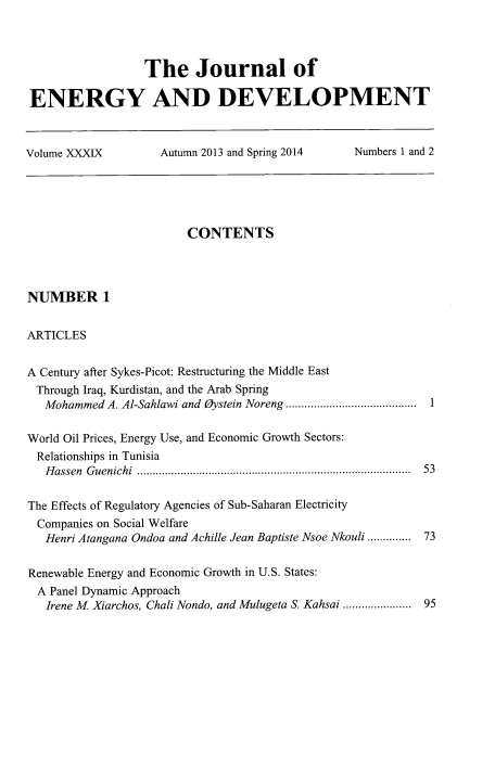 handle is hein.journals/jeldv39 and id is 1 raw text is: The Journal of
ENERGY AND DEVELOPMENT
Volume XXXIX   Autumn 2013 and Spring 2014  Numbers 1 and 2

CONTENTS
NUMBER 1
ARTICLES
A Century after Sykes-Picot: Restructuring the Middle East
Through Iraq, Kurdistan, and the Arab Spring
Mohammed A. Al-Sahlawi and Oystein Noreng .......................................... 1
World Oil Prices, Energy Use, and Economic Growth Sectors:
Relationships in Tunisia
Hassen Guenichi ....................................................................................... 53
The Effects of Regulatory Agencies of Sub-Saharan Electricity
Companies on Social Welfare
Henri Atangana Ondoa and Achille Jean Baptiste Nsoe Nkouli ............. 73
Renewable Energy and Economic Growth in U.S. States:
A Panel Dynamic Approach
Irene M. Xiarchos, Chali Nondo, and Mulugeta S. Kahsai ...................... 95


