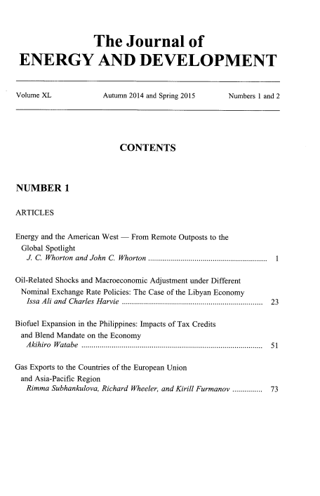 handle is hein.journals/jeldv40 and id is 1 raw text is: The Journal of
ENERGY AND DEVELOPMENT
Volume XL    Autumn 2014 and Spring 2015  Numbers 1 and 2

CONTENTS
NUMBER 1
ARTICLES
Energy and the American West - From Remote Outposts to the
Global Spotlight
J. C. Whorton and John C. Whorton ........................................................... 1
Oil-Related Shocks and Macroeconomic Adjustment under Different
Nominal Exchange Rate Policies: The Case of the Libyan Economy
Issa Ali and Charles Harvie ..................................................................... 23
Biofuel Expansion in the Philippines: Impacts of Tax Credits
and Blend Mandate on the Economy
Akihiro Watabe ......................................................................................... 51
Gas Exports to the Countries of the European Union
and Asia-Pacific Region
Rimma Subhankulova, Richard Wheeler, and Kirill Furmanov ............... 73


