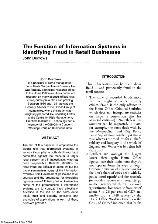 handle is hein.journals/jfc1 and id is 1 raw text is: The Function of Information Systems in
Identifying Fraud in Retail Businesses
John Burrows

John Burrows
is a principal of crime management
consultants Morgan Harris Burrows. He
was formerly a principal research officer
in the Home Office and has conducted
research on many aspects of business
crime, crime prevention and policing.
Between 1986 and 1991 he was the
Security Adviser to the Dixons Group of
companies, where this paper was
originally prepared. He is Visiting Fellow
at the Centre for Risk Management,
Cranfield Institute of Technology and a
member of the CBI/Crime Concern
Working Group on Business Crime.
ABSTRACT
The aim of this paper is to emphasise the
pivotal role that information systems, of
various kinds, play in both identifying fraud
committed against the medium to larger
retail concern and in investigating who has
been responsible. Reliable statistics on
retail fraud are difficult to come by, but the
paper summarises some of the information
available from Government, police and retail
sources and the arguments for exercising
rigorous control. It then goes on to examine
some of the prerequisites if information
systems are to combat fraud effectively.
Attention is focused on the sales audit,
stock audit and security functions, and
examples of applications in each of these
fields are provided.

INTRODUCTION
Three observations can be made about
fraud - and particularly fraud in the
retail context.
1 The value of recorded frauds more
than outweighs all other property
crimes. Fraud is the only offence in
the Home Office 'Criminal Statistics'
vhich does not incorporate statistics
on value (a convention that has
attracted criticism).' Nonetheless this
assertion can be supported. In 1988,
for example, the cases dealt with by
the Metropolitan and City Police
Fraud Squad alone totalled 44.2bn at
risk, whereas the total loss for all theft,
robbery and burglary in the whole of
England and Wales was less than half
that sum.2
2 Retailers are amongst the biggest
losers. Here again  Home Office
figures have their limitations: they do
not separate losses by type of loser.
Corporate victims clearly account for
the lion's share of cases dealt with by
police fraud squads3 and the accolade
(or wooden spoon) must certainly go
to the Treasury which, on their own
'guesstimate', lose revenue from tax of
about 7 to 7.5 per cent of GDP an-
nually.' But a 1988 survey by the
Home Office Working Group on the
Costs of Crime' indicated that banks

11

© Emerald Backfiles 2007


