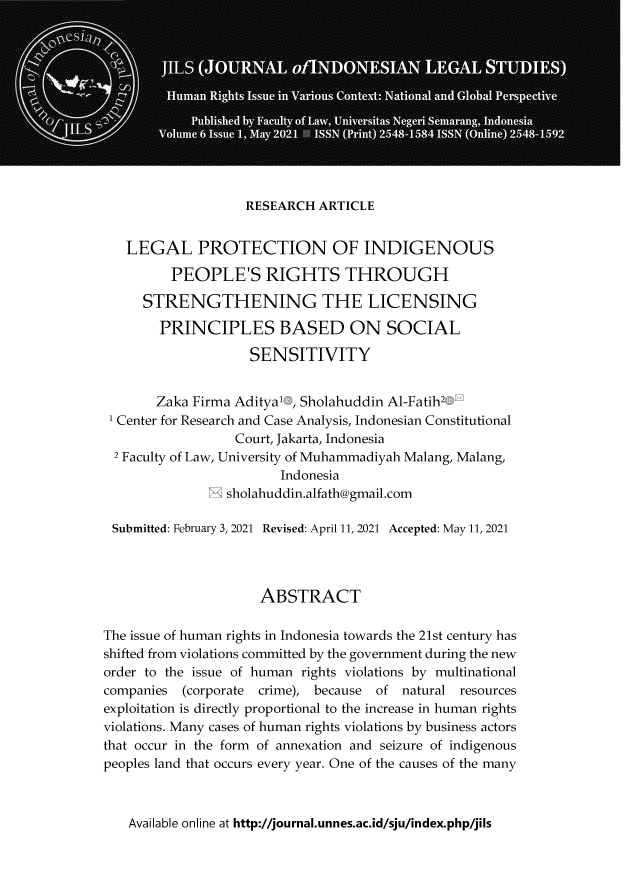 handle is hein.journals/jils6 and id is 1 raw text is: RESEARCH ARTICLE
LEGAL PROTECTION OF INDIGENOUS
PEOPLE'S RIGHTS THROUGH
STRENGTHENING THE LICENSING
PRINCIPLES BASED ON SOCIAL
SENSITIVITY
Zaka Firma Adityal , Sholahuddin Al-Fatih2
1 Center for Research and Case Analysis, Indonesian Constitutional
Court, Jakarta, Indonesia
2 Faculty of Law, University of Muhammadiyah Malang, Malang,
Indonesia
M sholahuddin.alfath@gmail.com
Submitted: February 3, 2021 Revised: April 11, 2021 Accepted: May 11, 2021
ABSTRACT
The issue of human rights in Indonesia towards the 21st century has
shifted from violations committed by the government during the new
order to the issue of human rights violations by multinational
companies (corporate crime), because of natural resources
exploitation is directly proportional to the increase in human rights
violations. Many cases of human rights violations by business actors
that occur in the form of annexation and seizure of indigenous
peoples land that occurs every year. One of the causes of the many

Available online at http://journal.unnes.ac.id/sju/index.php/jils


