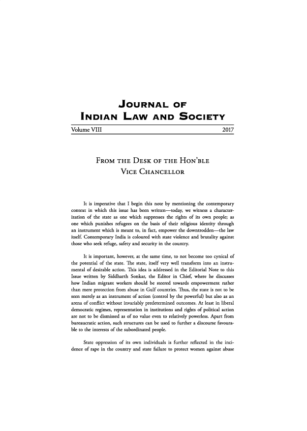 handle is hein.journals/jindlas8 and id is 1 raw text is: 


















                     JOURNAL OF

    INDIAN LAW AND SOCIETY

Volume   VIII                                                      2017





           FROM THE DESK OF THE HON'BLE

                      VICE CHANCELLOR





      It is imperative that I begin this note by mentioning the contemporary
context in which this issue has been written-today, we witness a character-
ization of the state as one which suppresses the rights of its own people; as
one which  punishes refugees on the basis of their religious identity through
an instrument which is meant to, in fact, empower the downtrodden-the law
itself. Contemporary India is coloured with state violence and brutality against
those who seek refuge, safety and security in the country.

      It is important, however, at the same time, to not become too cynical of
the potential of the state. The state, itself very well transform into an instru-
mental of desirable action. This idea is addressed in the Editorial Note to this
Issue written by Siddharth Sonkar, the Editor in Chief, where he discusses
how  Indian migrant workers should be steered towards empowerment rather
than mere protection from abuse in Gulf countries. Thus, the state is not to be
seen merely as an instrument of action (control by the powerful) but also as an
arena of conflict without invariably predetermined outcomes. At least in liberal
democratic regimes, representation in institutions and rights of political action
are not to be dismissed as of no value even to relatively powerless. Apart from
bureaucratic action, such structures can be used to further a discourse favoura-
ble to the interests of the subordinated people.

      State oppression of its own individuals is further reflected in the inci-
dence of rape in the country and state failure to protect women against abuse


