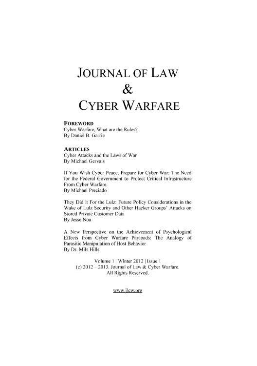 handle is hein.journals/jlacybrwa1 and id is 1 raw text is: JOURNAL OF LAW
&
CYBER WARFARE
FOREWORD
Cyber Warfare, What are the Rules?
By Daniel B. Garrie
ARTICLES
Cyber Attacks and the Laws of War
By Michael Gervais
If You Wish Cyber Peace, Prepare for Cyber War: The Need
for the Federal Government to Protect Critical Infrastructure
From Cyber Warfare.
By Michael Preciado
They Did it For the Lulz: Future Policy Considerations in the
Wake of Lulz Security and Other Hacker Groups' Attacks on
Stored Private Customer Data
By Jesse Noa
A New Perspective on the Achievement of Psychological
Effects from Cyber Warfare Payloads: The Analogy of
Parasitic Manipulation of Host Behavior
By Dr. Mils Hills
Volume I | Winter 2012 | Issue I
(c) 2012 - 2013. Journal of Law & Cyber Warfare.
All Rights Reserved.

xwwjlcworg


