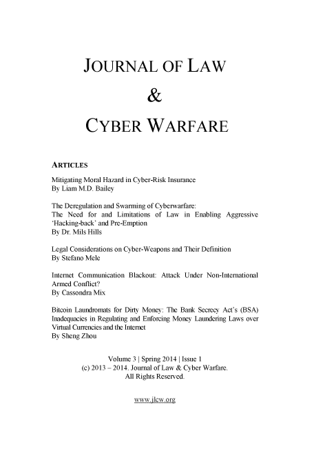 handle is hein.journals/jlacybrwa3 and id is 1 raw text is: 





         JOURNAL OF LAW

                          &



         CYBER WARFARE



ARTICLES
Mitigating Moral Hazard in Cyber-Risk Insurance
By Liam M.D. Bailey

The Deregulation and Swarming of Cyberwarfare:
The Need for and Limitations of Law in Enabling Aggressive
'Hacking-back' and Pre-Emption
By Dr. Mils Hills

Legal Considerations on Cyber-Weapons and Their Definition
By Stefano Mele

Internet Communication Blackout: Attack Under Non-International
Armed Conflict?
By Cassondra Mix

Bitcoin Laundromats for Dirty Money: The Bank Secrecy Act's (BSA)
Inadequacies in Regulating and Enforcing Money Laundering Laws over
Virtual Currencies and the Internet
By Sheng Zhou

               Volume 3 1 Spring 2014 1 Issue 1
        (c) 2013 - 2014. Journal of Law & Cyber Warfare.
                    All Rights Reserved.


www3    .or


