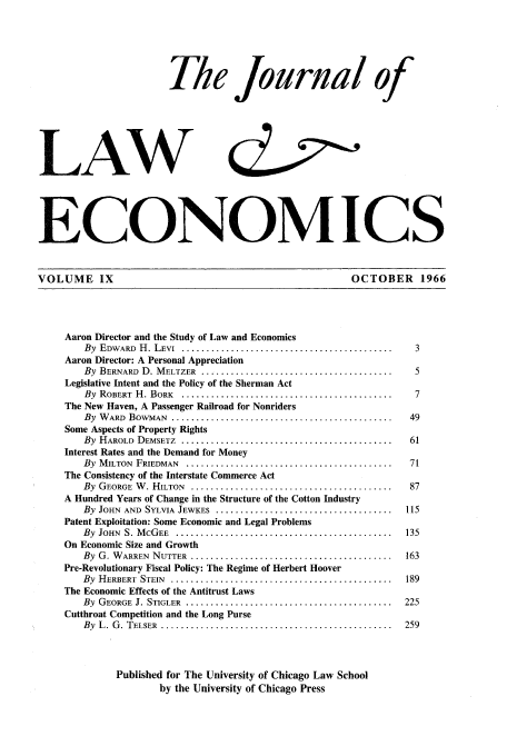 handle is hein.journals/jlecono9 and id is 1 raw text is: The Journal of
LAW
ECONOM ICS
VOLUME IX                                                         OCTOBER 1966
Aaron Director and the Study of Law and Economics
By  EDWARD  H. LEVI ..... ...........................................  3
Aaron Director: A Personal Appreciation
By  BERNARD  D. M ELTZER  .......................................     5
Legislative Intent and the Policy of the Sherman Act
By  ROBERT  H . BORK  ...........................................     7
The New Haven, A Passenger Railroad for Nonriders
By  W ARD  BOWMAN  .............................................     49
Some Aspects of Property Rights
By  H AROLD  DEMSETZ  ...........................................    61
Interest Rates and the Demand for Money
By  M ILTON  FRIEDMAN  ..........................................    71
The Consistency of the Interstate Commerce Act
By  GEORGE  W . HILTON  .... .........................................  87
A Hundred Years of Change in the Structure of the Cotton Industry
By  JOHN  AND  SYLVIA  JEWKES ......................................  115
Patent Exploitation: Some Economic and Legal Problems
By  JOHN  S. M CG EE  ............................................  135
On Economic Size and Growth
By  G. W ARREN  NUTTER ...........................................  163
Pre-Revolutionary Fiscal Policy: The Regime of Herbert Hoover
By  HERBERT  STEIN  ... .............................................  189
The Economic Effects of the Antitrust Laws
By  GEORGE  J. STIGLER  .. ..........................................  225
Cutthroat Competition and the Long Purse
By  L . G . TELSER  ..................................................  259
Published for The University of Chicago Law School
by the University of Chicago Press



