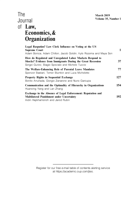 handle is hein.journals/jleo35 and id is 1 raw text is: 



The

Journal

of Law,

     Economics, &

     Organization


March 2019
Volume 35, Number 1


Legal Rasputins? Law Clerk Influence on Voting at the US
Supreme Court
Adam Bonica, Adam Chilton, Jacob Goldin, Kyle Rozema and Maya Sen
How do Regulated and Unregulated Labor Markets Respond to
Shocks? Evidence from Immigrants During the Great Recession
Sergei Guriev, Biagio Speciale and Michele Tuccio
The Welfare-Enhancing Role of Parental Leave Mandates
Spencer Bastani, Tomer Blumkin and Luca Micheletto
Property Rights in Sequential Exchange
Benito Arrunada, Giorgio Zanarone and Nuno Garoupa
Communication and the Optimality of Hierarchy in Organizations
Huanxing Yang and Lan Zhang
Exchange in the Absence of Legal Enforcement: Reputation and
Multilateral Punishment under Uncertainty
Aidin Hajikhameneh and Jared Rubin






















        Register for our free e-mail table of contents alerting service
                    at https://academic.oup.com/jleo.


