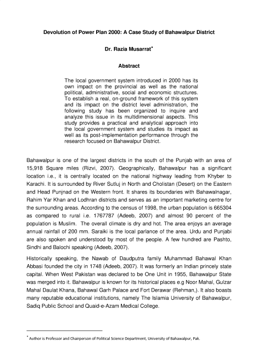 handle is hein.journals/jlo14 and id is 1 raw text is: 



       Devolution of Power  Plan 2000: A Case Study of Bahawalpur  District


                               Dr. Razia Musarrat*


                                    Abstract

               The  local government system introduced in 2000 has its
               own  impact on  the provincial as well as the national
               political, administrative, social and economic structures.
               To establish a real, on-ground framework of this system
               and  its impact on the district level administration, the
               following study has  been   organized to  inquire and
               analyze this issue in its multidimensional aspects. This
               study provides a practical and analytical approach into
               the local government system  and studies its impact as
               well as its post-implementation performance through the
               research focused on Bahawalpur District.


Bahawalpur  is one of the largest districts in the south of the Punjab with an area of
15,918  Square  miles (Rizvi, 2007). Geographically, Bahawalpur  has a  significant
location i.e., it is centrally located on the national highway leading from Khyber to
Karachi. It is surrounded by River Sutluj in North and Cholistan (Desert) on the Eastern
and Head  Punjnad  on the Western front. It shares its boundaries with Bahawalnagar,
Rahim  Yar Khan and Lodhran  districts and serves as an important marketing centre for
the surrounding areas. According to the census of 1998, the urban population is 665304
as  compared  to rural i.e. 1767787 (Adeeb,  2007) and  almost 90  percent of the
population is Muslim. The overall climate is dry and hot. The area enjoys an average
annual rainfall of 200 mm. Saraiki is the local parlance of the area. Urdu and Punjabi
are also spoken and  understood by most  of the people. A few hundred are Pashto,
Sindhi and Balochi speaking (Adeeb, 2007).

Historically speaking, the Nawab  of Daudputra  family Muhammad Bahawal Khan
Abbasi founded the city in 1748 (Adeeb, 2007). It was formerly an Indian princely state
capital. When West Pakistan was declared to be One  Unit in 1955, Bahawalpur State
was merged  into it. Bahawalpur is known for its historical places e.g Noor Mahal, Gulzar
Mahal  Daulat Khana, Bahawal Garh Palace and Fort Derawar (Rehman,). It also boasts
many  reputable educational institutions, namely The Islamia University of Bahawalpur,
Sadiq Public School and Quaid-e-Azam Medical College.


Author is Professor and Chairperson of Political Science Department, University of Bahawalpur, Pak.


