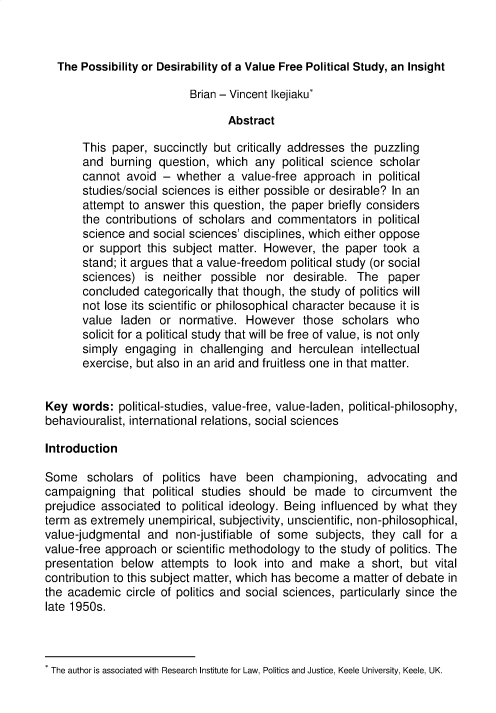 handle is hein.journals/jlo17 and id is 1 raw text is: 



  The  Possibility or Desirability of a Value Free Political Study, an Insight

                          Brian - Vincent Ikejiaku*

                                 Abstract

       This paper,  succinctly but critically addresses the puzzling
       and  burning question,  which  any  political science scholar
       cannot  avoid -  whether  a value-free  approach  in political
       studies/social sciences is either possible or desirable? In an
       attempt to answer  this question, the paper briefly considers
       the contributions of scholars and  commentators   in political
       science and social sciences' disciplines, which either oppose
       or support this subject matter. However,   the paper  took a
       stand; it argues that a value-freedom political study (or social
       sciences)  is neither  possible  nor  desirable. The   paper
       concluded  categorically that though, the study of politics will
       not lose its scientific or philosophical character because it is
       value  laden  or normative.  However   those  scholars  who
       solicit for a political study that will be free of value, is not only
       simply engaging   in challenging  and  herculean  intellectual
       exercise, but also in an arid and fruitless one in that matter.


Key  words:  political-studies, value-free, value-laden, political-philosophy,
behaviouralist, international relations, social sciences

Introduction

Some scholars of politics have been championing, advocating and
campaigning   that political studies should  be  made   to circumvent  the
prejudice associated  to political ideology. Being influenced by what they
term as extremely  unempirical, subjectivity, unscientific, non-philosophical,
value-judgmental  and   non-justifiable of some  subjects, they call for a
value-free approach  or scientific methodology to the study of politics. The
presentation  below  attempts  to look  into and make   a  short, but vital
contribution to this subject matter, which has become a matter of debate in
the academic   circle of politics and social sciences, particularly since the
late 1950s.


* The author is associated with Research Institute for Law, Politics and Justice, Keele University, Keele, UK.



