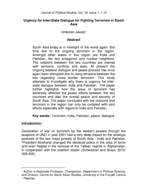 handle is hein.journals/jlo18 and id is 1 raw text is: 

Journal of Political Studies, Vol. 18, Issue 1, 1-14


Urgency   for Inter-State Dialogue for Fighting Terrorism in South
                                Asia

                          Umbreen  Javaid*

                             Abstract

       South Asia today  is in limelight of the world again, this
       time  due  to  the ongoing   terrorism in the  region.
       Amongst   other states  in this region are  India and
       Pakistan, the two  antagonist and  nuclear  neighbors.
       The  relations between  the two countries  are marred
       with  tensions, conflicts and  wars.  At  present  the
       ongoing bilateral dialogue and peace process has once
       again been disrupted due to rising tensions between the
       two  regarding  cross  border  terrorism.  This  study
       attempts to investigate why there is urgency for inter-
       state dialogue between  India and Pakistan. The paper
       further highlights how   the  issue of  terrorism has
       adversely affected the peace  efforts between the two
       countries and  also the overall peace  and security of
       South Asia. The paper concludes  with the outcome that
       terrorism in the region can only be curtailed with joint
       efforts especially with regard to India and Pakistan.

       Key  words: Terrorism, India, Pakistan, peace, dialogue

Introduction:

Declaration of war on  terrorism by the western powers  through  the
auspices of UNO  in year 2001 had a very deep impact on the strategic
postures of the two major powers  of South Asia - India and Pakistan.
'President Musharaf changed  the declared policy in the area of terror
and even  helped in the removal of the Taliban regime in Afghanistan,
in cooperation with the coalition states' (Schweitzer and Shaul, 2010:
208-209).



* Author is Associate Professor, Chairperson, Department of Political Science,
and Director, Centre for South Asian Studies, University of the Punjab, Lahore
- Pakistan


