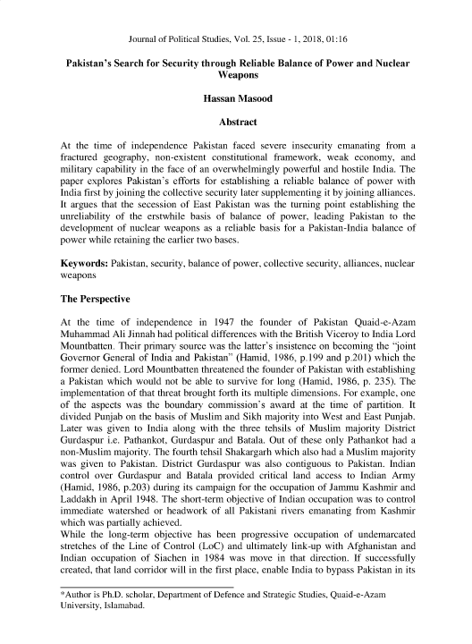 handle is hein.journals/jlo25 and id is 1 raw text is: 


Journal of Political Studies, Vol. 25, Issue - 1, 2018, 01:16


Pakistan's  Search  for Security through Reliable Balance of Power and Nuclear
                                    Weapons

                                Hassan  Masood

                                    Abstract

At  the time of independence  Pakistan faced severe  insecurity emanating from  a
fractured geography,  non-existent constitutional framework, weak  economy,  and
military capability in the face of an overwhelmingly powerful and hostile India. The
paper explores Pakistan's efforts for establishing a reliable balance of power with
India first by joining the collective security later supplementing it by joining alliances.
It argues that the secession of East Pakistan was the turning point establishing the
unreliability of the erstwhile basis of balance of power, leading Pakistan to the
development  of nuclear weapons  as a reliable basis for a Pakistan-India balance of
power while retaining the earlier two bases.

Keywords:  Pakistan, security, balance of power, collective security, alliances, nuclear
weapons

The  Perspective

At  the time  of independence  in  1947  the founder  of Pakistan  Quaid-e-Azam
Muhammad Ali   Jinnah had political differences with the British Viceroy to India Lord
Mountbatten. Their primary source was the latter's insistence on becoming the joint
Governor  General of India and Pakistan (Hamid, 1986, p.199 and p.201) which the
former denied. Lord Mountbatten threatened the founder of Pakistan with establishing
a Pakistan which would  not be able to survive for long (Hamid, 1986, p. 235). The
implementation of that threat brought forth its multiple dimensions. For example, one
of the aspects was  the boundary  commission's  award at the time of partition. It
divided Punjab on the basis of Muslim and Sikh majority into West and East Punjab.
Later was  given to India along with the three tehsils of Muslim majority District
Gurdaspur  i.e. Pathankot, Gurdaspur and Batala. Out of these only Pathankot had a
non-Muslim  majority. The fourth tehsil Shakargarh which also had a Muslim majority
was  given to Pakistan. District Gurdaspur was also contiguous to Pakistan. Indian
control over Gurdaspur  and  Batala provided critical land access to Indian Army
(Hamid,  1986, p.203) during its campaign for the occupation of Jammu Kashmir and
Laddakh  in April 1948. The short-term objective of Indian occupation was to control
immediate  watershed or headwork  of all Pakistani rivers emanating from Kashmir
which was partially achieved.
While  the long-term objective has been  progressive occupation of undemarcated
stretches of the Line of Control (LoC) and ultimately link-up with Afghanistan and
Indian occupation of Siachen  in 1984 was  move  in that direction. If successfully
created, that land corridor will in the first place, enable India to bypass Pakistan in its

*Author is Ph.D. scholar, Department of Defence and Strategic Studies, Quaid-e-Azam
University, Islamabad.


