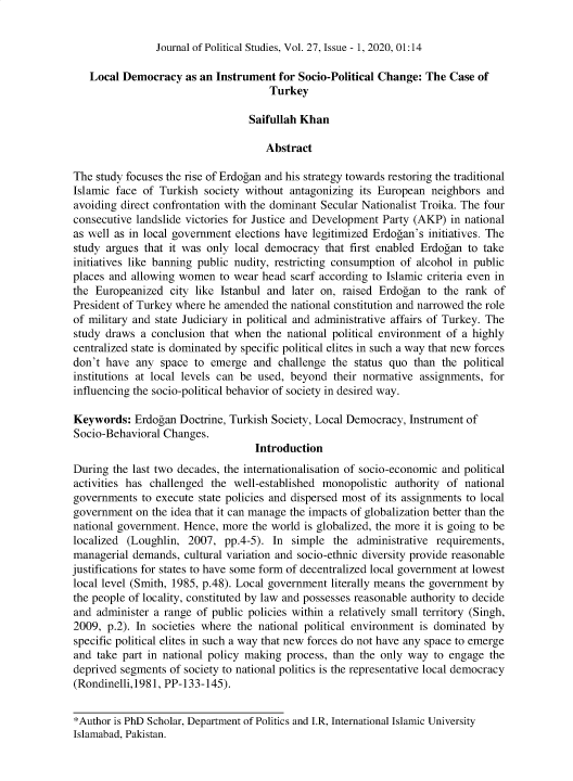 handle is hein.journals/jlo27 and id is 1 raw text is: 


Journal of Political Studies, Vol. 27, Issue - 1, 2020, 01:14


   Local  Democracy  as an Instrument  for Socio-Political Change: The Case  of
                                     Turkey

                                 Saifullah Khan

                                     Abstract

The  study focuses the rise of Erdogan and his strategy towards restoring the traditional
Islamic face of Turkish  society without antagonizing its European  neighbors and
avoiding direct confrontation with the dominant Secular Nationalist Troika. The four
consecutive landslide victories for Justice and Development Party (AKP) in national
as well as in local government elections have legitimized Erdogan's initiatives. The
study argues  that it was only local democracy  that first enabled Erdogan to take
initiatives like banning public nudity, restricting consumption of alcohol in public
places and allowing women   to wear head scarf according to Islamic criteria even in
the Europeanized   city like Istanbul and later on, raised Erdogan to the rank  of
President of Turkey where he amended  the national constitution and narrowed the role
of military and state Judiciary in political and administrative affairs of Turkey. The
study draws  a conclusion that when  the national political environment of a highly
centralized state is dominated by specific political elites in such a way that new forces
don't have  any  space to emerge  and  challenge the status quo  than the political
institutions at local levels can be used, beyond their normative  assignments, for
influencing the socio-political behavior of society in desired way.

Keywords:   Erdogan Doctrine, Turkish Society, Local Democracy, Instrument of
Socio-Behavioral Changes.
                                   Introduction
During  the last two decades, the internationalisation of socio-economic and political
activities has challenged the  well-established monopolistic authority of national
governments  to execute state policies and dispersed most of its assignments to local
government  on the idea that it can manage the impacts of globalization better than the
national government. Hence, more  the world is globalized, the more it is going to be
localized (Loughlin,  2007,  pp.4-5). In simple  the  administrative requirements,
managerial demands,  cultural variation and socio-ethnic diversity provide reasonable
justifications for states to have some form of decentralized local government at lowest
local level (Smith, 1985, p.48). Local government literally means the government by
the people of locality, constituted by law and possesses reasonable authority to decide
and  administer a range of public policies within a relatively small territory (Singh,
2009,  p.2). In societies where the national political environment is dominated by
specific political elites in such a way that new forces do not have any space to emerge
and  take part in national policy making process, than the only way to engage  the
deprived segments of society to national politics is the representative local democracy
(Rondinelli,1981, PP-133-145).


*Author is PhD Scholar, Department of Politics and I.R, International Islamic University
Islamabad, Pakistan.


