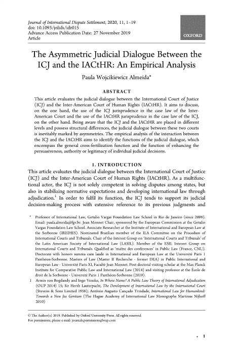 handle is hein.journals/jloildte11 and id is 1 raw text is: 


Journal of International Dispute Settlement, 2020, 11, 1-19
doi: 10.1093/jnlids/idz015
Advance  Access Publication Date: 27 November  2019
Article


  The Asymmetric Judicial Dialogue Between the

     ICJ and the IACtHR: An Empirical Analysis

                           Paula  Wojcikiewicz Almeida*


                                      ABSTRACT
   This  article evaluates the judicial dialogue between the International Court of Justice
   (ICJ) and  the Inter-American Court of Human   Rights (IACtHR).  It aims to discuss,
   on  the one  hand, the  use of the ICJ  jurisprudence in the case law of the  Inter-
   American  Court  and the use of the IACtHR  jurisprudence in the case law of the ICJ,
   on  the other hand. Being aware that the ICJ and the IACtHR   are placed in different
   levels and possess structural differences, the judicial dialogue between these two courts
   is inevitably marked by asymmetries. The empirical analysis of the interaction between
   the ICJ and the IACtHR   aims to identify the functions of the judicial dialogue, which
   encompass   the general cross-fertilization function and the function of enhancing the
   persuasiveness, authority or legitimacy of individual judicial decisions.


                                1. INTRODUCTION
This  article evaluates the judicial dialogue between the International  Court of Justice
(ICJ)  and  the Inter-American   Court  of Human Rights (IACtHR). As a multifunc-
tional actor, the ICJ  is not solely competent   in solving  disputes among   states, but
also in stabilizing normative  expectations  and  developing  international law  through
adjudication.1  In order  to fulfil its function, the ICJ  tends to  support  its judicial
decision-making process with extensive reference to its previous judgments and

*   Professor of International Law, Getulio Vargas Foundation Law School in Rio de Janeiro (since 2008).
    Email: paula.almeidaafgv.br. Jean Monnet Chair, sponsored by the European Commission at the Getulio
    Vargas Foundation Law School. Associate Researcher at the Institute of International and European Law at
    the Sorbonne (IREDIES). Nominated Brazilian member of the ILA Committee on the Procedure of
    International Courts and Tribunals. Chair of the Interest Group on 'International Courts and Tribunals' of
    the Latin American Society of International Law (LASIL). Member of the ESIL Interest Group on
    International Courts and Tribunals. Qualified as 'maitre des conferences' in Public Law (France, CNU).
    Doctorate with honors summa cum laude in International and European Law at the Universite Paris 1
    Pantheon-Sorbonne. Masters of Law (Master II Recherche - former DEA) in Public International and
    European Law - Universite Paris XI, Faculte Jean Monnet. Post-doctoral visiting scholar at the Max Planck
    Institute for Comparative Public Law and International Law (2014) and visiting professor at the Ecole de
    droit de la Sorbonne - Universite Paris 1 Pantheon-Sorbonne (2019).
 1  Armin von Bogdandy and Ingo Venzke, In Whose Name? A Public Law Theory of international Adjudication
    (OUP  2014) 15; Sir Hersh Lauterpacht, The Development of International Law by the International Court
    (Stevens & Sons Limited 1958); Antonio Augusto Can9ado Trindade, International Law for Humankind:
    Towards a New Jus Gentium (The Hague Academy of International Law Monographs Martinus Nijhoff
    2010)


© The Author(s) 2019. Published by Oxford University Press. All rights reserved.
For permissions, please e-mail: journals.permissions@oup.com


. 1


