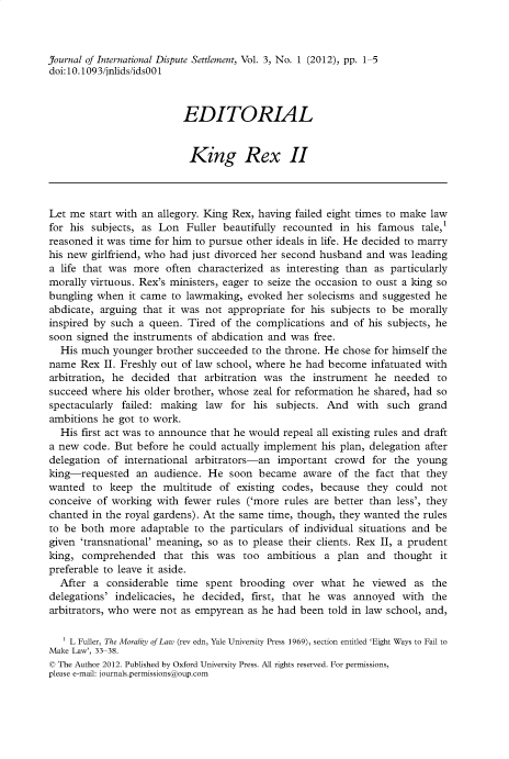 handle is hein.journals/jloildte3 and id is 1 raw text is: 



Journal of International Dispute Settlement, Vol. 3, No. 1 (2012), pp. 1-5
doi:10.1093/jnlids/ids001



                          EDITORIAL


                          King Rex II




Let me  start with an allegory. King Rex, having failed eight times to make law
for his subjects, as Lon   Fuller beautifully recounted in his famous   tale,'
reasoned it was time for him to pursue other ideals in life. He decided to marry
his new girlfriend, who had just divorced her second husband and was  leading
a life that was more   often characterized as interesting than as particularly
morally virtuous. Rex's ministers, eager to seize the occasion to oust a king so
bungling when   it came to lawmaking, evoked  her solecisms and suggested he
abdicate, arguing that it was not  appropriate for his subjects to be morally
inspired by such a queen.  Tired of the complications and  of his subjects, he
soon  signed the instruments of abdication and was free.
  His much  younger  brother succeeded to the throne. He chose for himself the
name  Rex  II. Freshly out of law school, where he had become infatuated with
arbitration, he decided  that arbitration was the  instrument  he needed   to
succeed where  his older brother, whose zeal for reformation he shared, had so
spectacularly failed: making  law  for his  subjects. And  with  such  grand
ambitions he  got to work.
  His first act was to announce that he would repeal all existing rules and draft
a new  code. But before he could actually implement his plan, delegation after
delegation of  international arbitrators-an important  crowd  for the  young
king-requested   an audience.  He  soon became   aware  of the fact that they
wanted   to keep  the multitude  of existing codes, because  they  could not
conceive of working  with fewer rules ('more rules are better than less', they
chanted in the royal gardens). At the same time, though, they wanted the rules
to be both  more  adaptable to the particulars of individual situations and be
given 'transnational' meaning, so as to please their clients. Rex II, a prudent
king,  comprehended   that this was  too  ambitious  a  plan and  thought  it
preferable to leave it aside.
  After  a considerable  time spent  brooding  over what  he  viewed  as  the
delegations' indelicacies, he decided, first, that he was  annoyed  with  the
arbitrators, who were not as empyrean as he had been  told in law school, and,

   1 L Fuller, The Morality of Law (rev edn, Yale University Press 1969), section entitled 'Eight Ways to Fail to
Make Law', 33-38.
© The Author 2012. Published by Oxford University Press. All rights reserved. For permissions,
please e-mail: journals.permissions@oup.com


