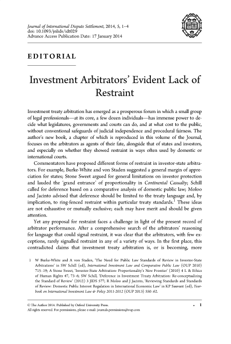 handle is hein.journals/jloildte5 and id is 1 raw text is: 



Journal of International Dispute Settlement, 2014, 5, 1-4                      a
doi: 10.1093/jnlids/idt029
Advance Access Publication Date: 17 January 2014



EDITORIAL



Investment Arbitrators' Evident Lack of

                                 Restraint


Investment  treaty arbitration has emerged as a prosperous forum in which a small group
of legal professionals-at its core, a few dozen individuals-has immense power  to de-
cide what legislatures, governments and courts can do, and at what cost to the public,
without  conventional safeguards of judicial independence and procedural fairness. The
author's new  book, a chapter  of which is reproduced  in this volume  of the Journal,
focuses on the arbitrators as agents of their fate, alongside that of states and investors,
and  especially on whether they showed   restraint in ways often used by domestic  or
international courts.
   Commentators have proposed different forms of restraint   in investor-state arbitra-
tors. For example, Burke-White  and  von Staden suggested  a general margin of appre-
ciation for states; Stone Sweet argued for general limitations on investor protection
and  lauded  the 'grand  entrance' of proportionality in Continental  Casualty; Schill
called for deference based on  a comparative  analysis of domestic public law; Moloo
and Jacinto  advised that deference should be  limited to the treaty language and, by
implication, to ring-fenced restraint within particular treaty standards.1 These ideas
are not exhaustive  or mutually exclusive; each may  have merit and  should be  given
attention.
   Yet  any proposal for restraint faces a challenge in light of the present record of
arbitrator performance.  After a comprehensive   search of the  arbitrators' reasoning
for language that could signal restraint, it was clear that the arbitrators, with few ex-
ceptions, rarely signalled restraint in any of a variety of ways. In the first place, this
contradicted  claims  that investment  treaty arbitration is, or is becoming,   more

1   W Burke-White and A von Staden, 'The Need for Public Law Standards of Review in Investor-State
    Arbitrations' in SW Schill (ed), International Investment Law and Comparative Public Law (OUP 2010)
    715-19; A Stone Sweet, 'Investor-State Arbitration: Proportionality's New Frontier' (2010) 4 L & Ethics
    of Human Rights 47, 73-6; SW Schill, 'Deference in Investment Treaty Arbitration: Re-conceptualizing
    the Standard of Review' (2012) 3 JIDS 577; R Moloo and J Jacinto, 'Reviewing Standards and Standards
    of Review: Domestic Public Interest Regulation in International Economic Law' in KP Sauvant (ed), Year-
    book on International Investment Law & Policy 2011-2012 (OUP 2013) 550-62.

© The Author 2014. Published by Oxford University Press.                         .  1
All rights reserved. For permissions, please e-mail: journals.permissions@oup.com


