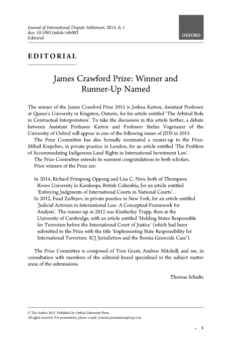 handle is hein.journals/jloildte6 and id is 1 raw text is: 



Journal of International Dispute Settlement, 2015, 6, 1
doi: 10.1093/jnlids/idv002
Editorial


EDITORIAL



           James Crawford Prize: Winner and

                        Runner-Up Named


The  winner of the James Crawford Prize 2015 is Joshua Karton, Assistant Professor
at Queen's University in Kingston, Ontario, for his article entitled 'The Arbitral Role
in Contractual Interpretation'. To take the discussion in this article further, a debate
between   Assistant Professor Karton  and  Professor  Stefan Vogenauer   of the
University of Oxford will appear in one of the following issues of JIDS in 2015.
   The  Prize Committee  has  also formally nominated a runner-up  to the Prize:
Mihail Krepchev, in private practice in London, for an article entitled 'The Problem
of Accommodating   Indigenous Land Rights in International Investment Law'.
   The Prize Committee  extends its warmest congratulations to both scholars.
   Prior winners of the Prize are:

   In 2014, Richard Frimpong Oppong  and Lisa C. Niro, both of Thompson
   Rivers  University in Kamloops, British Columbia, for an article entitled
   'Enforcing Judgments  of International Courts in National Courts'.
   In 2012, Fuad Zarbiyev, in private practice in New York, for an article entitled
   'Judicial Activism in International Law: A Conceptual Framework for
   Analysis'. The runner-up in 2012 was Kimberley Trapp, then at the
   University  of Cambridge, with an article entitled 'Holding States Responsible
   for  Terrorism before the International Court of Justice' (which had been
   submitted  to the Prize with the title 'Implementing State Responsibility for
   International Terrorism: ICJ Jurisdiction and the Bosnia Genocide Case').

   The  Prize Committee is composed  of Tom  Grant, Andrew  Mitchell, and me, in
consultation with members  of the editorial board specialized in the subject matter
areas of the submissions.

                                                                Thomas  Schultz





© The Author 2015. Published by Oxford University Press.
All rights reserved. For permissions, please e-mail: journals.permissionspoup.com


. 1


