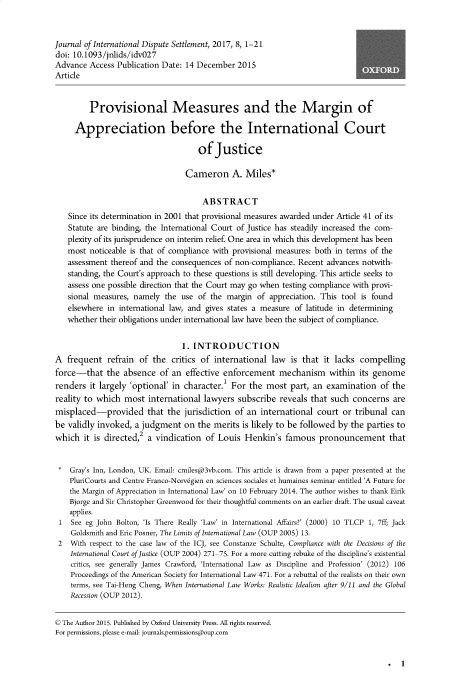 handle is hein.journals/jloildte8 and id is 1 raw text is: 


Journal of International Dispute Settlement, 2017, 8, 1-21
doi: 10.1093/jnlids/idv027
Advance  Access Publication Date: 14 December  2015
Article


         Provisional Measures and the Margin of

     Appreciation before the International Court

                                     of  Justice

                                  Cameron A. Miles*


                                      ABSTRACT
   Since its determination in 2001 that provisional measures awarded under Article 41 of its
   Statute are binding, the International Court of Justice has steadily increased the com-
   plexity of its jurisprudence on interim relief. One area in which this development has been
   most  noticeable is that of compliance with provisional measures: both in terms of the
   assessment  thereof and the consequences of non-compliance. Recent advances notwith-
   standing, the Court's approach to these questions is still developing. This article seeks to
   assess one possible direction that the Court may go when testing compliance with provi-
   sional measures, namely  the  use of the margin  of appreciation. This tool is found
   elsewhere  in international law, and gives states a measure of latitude in determining
   whether  their obligations under international law have been the subject of compliance.


                                 1. INTRODUCTION
A  frequent   refrain of the  critics of international  law  is that it lacks  compelling
force-that   the  absence  of an  effective enforcement   mechanism within its genome
renders  it largely 'optional' in character.I For the  most  part, an examination   of the
reality to which  most  international  lawyers subscribe  reveals that such  concerns  are
misplaced-provided that the jurisdiction of an international court or tribunal can
be validly invoked,  a judgment  on  the merits is likely to be followed by the  parties to
which   it is directed,2 a vindication of Louis  Henkin's   famous  pronouncement that


*   Gray's Inn, London, UK. Email: cmiles(a@3vb.com. This article is drawn from a paper presented at the
    PluriCourts and Centre Franco-Norvegien en sciences sociales et humaines seminar entitled 'A Future for
    the Margin of Appreciation in International Law' on 10 February 2014. The author wishes to thank Eirik
    Bjorge and Sir Christopher Greenwood for their thoughtful comments on an earlier draft. The usual caveat
    applies.
 1  See eg John Bolton, 'Is There Really 'Law' in International Affairs?' (2000) 10 TLCP 1, 7ff; Jack
    Goldsmith and Eric Posner, The Limits of International Law (OUP 2005) 13.
 2  With respect to the case law of the ICJ, see Constanze Schulte, Compliance with the Decisions of the
    International Court of Justice (OUP 2004) 271-75. For a more cutting rebuke of the discipline's existential
    critics, see generally James Crawford, 'International Law as Discipline and Profession' (2012) 106
    Proceedings of the American Society for International Law 471. For a rebuttal of the realists on their own
    terms, see Tai-Heng Cheng, When International Law Works: Realistic Idealism after 9/11 and the Global
    Recession (OUP 2012).


© The Author 2015. Published by Oxford University Press. All rights reserved.
For permissions, please e-mail: journals.permissions@oup.com


. 1


