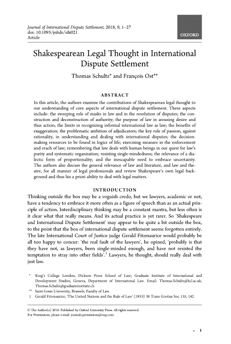 handle is hein.journals/jloildte9 and id is 1 raw text is: 



Journal of International Dispute Settlement, 2018, 9, 1-27
doi: 10.1093/jnlids/idx021
Article


   Shakespearean Legal Thought in International

                          Dispute Settlement

                      Thomas Schultz* and Franqois Ost**



                                    ABSTRACT
   In this article, the authors examine the contributions of Shakespearean legal thought to
   our understanding of core aspects of international dispute settlement. These aspects
   include: the sweeping role of masks in law and in the resolution of disputes; the con-
   struction and deconstruction of authority; the purpose of law in arousing desire and
   thus action; the limits in recognizing informal international law as law; the benefits of
   exaggeration; the problematic ambition of adjudicators; the key role of passion, against
   rationality, in understanding and dealing with international disputes; the decision-
   making  resources to be found in logics of life; exercising measure in the enforcement
   and reach of law; remembering that law deals with human beings in our quest for law's
   purity and systematic organization; resisting single-mindedness; the relevance of a dia-
   lectic form of proportionality; and the inescapable need to embrace uncertainty.
   The  authors also discuss the general relevance of law and literature, and law and the-
   atre, for all manner of legal professionals and review Shakespeare's own legal back-
   ground and thus his a priori ability to deal with legal matters.

                                INTRODUCTION
Thinking  outside the box  may be  a voguish credo, but we  lawyers, academic or not,
have a tendency  to embrace  it more often as a figure of speech than as an actual prin-
ciple of action. Interdisciplinary thinking may be a constant mantra, but less often is
it clear what that really means. And  its actual practice is yet rarer. So 'Shakespeare
and  International Dispute Settlement' may  appear  to be quite a bit outside the box,
to the point that the box of international dispute settlement seems forgotten entirely.
The  late International Court of Justice judge Gerald Fitzmaurice would  probably  be
all too happy  to concur: 'the real fault of the lawyers', he opined, 'probably is that
they  have not, as lawyers, been  single-minded  enough,  and  have  not resisted the
temptation  to stray into other fields'.I Lawyers, he thought, should really deal with
just law.


*   King's College London, Dickson Poon School of Law; Graduate Institute of International and
    Development Studies, Geneva, Department of International Law. Email: Thomas.Schultz@kcl.ac.uk,
    Thomas.Schultz@graduateinstitute.ch
 ** Saint-Louis University, Brussels, Faculty of Law.
 1  Gerald Fitzmaurice, 'The United Nations and the Rule of Law' (1953) 38 Trans Grotius Soc 135, 142.


 © The Author(s) 2018. Published by Oxford University Press. All rights reserved.
 For Permissions, please e-mail: journals.permissions@oup.com


. 1


