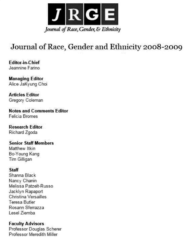 handle is hein.journals/jlorcgd4 and id is 1 raw text is: 







Journal of Race, Gender and Ethnicity 2008-2009


Editor-in-Chief
Jearnnirne Farino

Managing Editor
Alice JaKyuIg Choi

Articles Editor
Gregory Coleman

Notes and Comments  Editor
Felicia Bromes

Research Editor
RichardZ goa

Senior Staff Members
Matthew AIkin
Bo-Y oun K an
Tim Giigan

Staff
Shanna Blac k
Nancy Chanin
Melissa Patzelt-Russo
J  kyn Rapaport
Christina Versailles
Teresa Butler
Rosann S errazza
Lesel Ziemba

Faculty Advisors
F'rofessor Douglas Sc herer
Professor Meredith Miller


