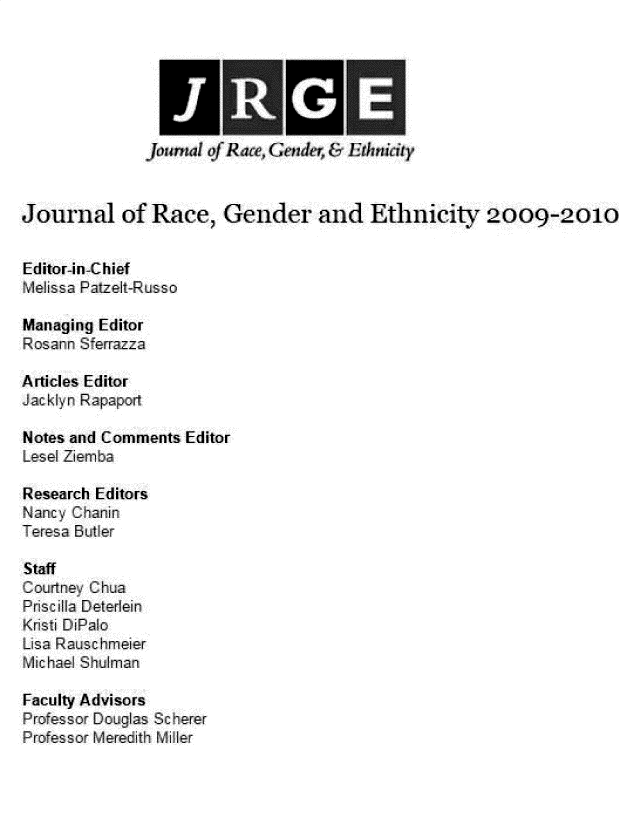 handle is hein.journals/jlorcgd5 and id is 1 raw text is: 










Journal of Race, Gender and Ethnicity 2009-2010


Editor-in-Chief
Melissa Patzelt-Russo

Managing Editor
Rosann Sferrazza

Articles Editor
JackynR Rpaper

Notes and Comments Editor
Lesel Ziemba

Research Editors
N  ncy Chanin
Teresa Bitler

Staff
Cou rtn Chua
Prisc illa Deterlein
Kristi DiPalo
Lisa Rauschmeier
Michael Shulman

Faculty Advisors
Professor Douglas Sc herer
Professor Meredith Miller


