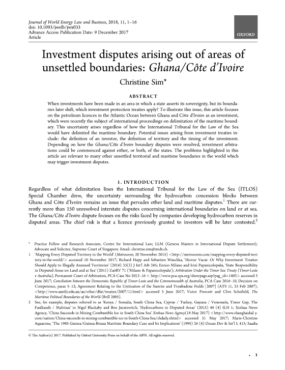handle is hein.journals/jlowdeylw11 and id is 1 raw text is: 



Journal of World Energy Law and Business, 2018, 11, 1-16
doi: 10.1093/jwelb/jwx033
Advance  Access Publication Date: 9 December 2017
Article



       Investment disputes arising out of areas of


       unsettled boundaries: Ghana/Cate d'Ivoire


                                              Christine Sim*


                                                  ABSTRACT
          When  investments have been made  in an area in which a state asserts its sovereignty, but its bounda-
          ries later shift, which investment protection treaties apply? To illustrate this issue, this article focuses
          on the petroleum licences in the Atlantic Ocean between Ghana and C6te d'Ivoire as an investment,
          which were recently the subject of international proceedings on delimitation of the maritime bound-
          ary. This uncertainty arises regardless of how the International Tribunal for the Law of the Sea
          would have  delimited the maritime boundary. Potential issues arising from investment treaties in-
          clude: the definition of an investor, the definition of territory and the timing of the investment.
          Depending  on  how  the Ghana/Cote  d'Ivoire boundary disputes were resolved, investment arbitra-
          tions could be commenced   against either, or both, of the states. The problems highlighted in this
          article are relevant to many other unsettled territorial and maritime boundaries in the world which
          may trigger investment disputes.



                                             1. INTRODUCTION
Regardless   of  what  delimitation   lines the  International  Tribunal   for  the  Law   of  the  Sea  (ITLOS)
Special   Chamber drew, the uncertainty surrounding the hydrocarbon concession blocks between
Ghana   and  C6te  d'Ivoire remains  an issue that pervades  other  land and  maritime  disputes.1 There  are cur-
rently more   than 150  unresolved  interstate disputes  concerning  international boundaries   on land  or at sea.
The  Ghana/Cte d'Ivoire dispute focuses on the risks faced by companies developing hydrocarbon reserves in
disputed   areas. The  chief risk is that a  licence previously  granted  to  investors will be  later contested.2



*  Practice Fellow and Research Associate, Centre for International Law; LLM  (Geneva Masters in International Dispute Settlement);
   Advocate and Solicitor, Supreme Court of Singapore. Email: christine.simapmids.ch.
1  'Mapping Every Disputed Territory in the World' (Metrocosm, 20 November 2015) <http://metrocosm.com/mapping-every-disputed-terri
   tory-in-the-world/> accessed 10 November 2017; Richard Happ and Sebastien Wuschka, 'Horror Vacui: Or Why Investment Treaties
   Should Apply to Illegally Annexed Territories' (2016) 33(3) J Int'l Arb 245; Enrico Milano and Irini Papanicolopulu, 'State Responsibility
   in Disputed Areas on Land and at Sea' (2011) ZaoRV 71 ('Milano & Papanicolopulu'); Arbitration Under the Timor Sea Treaty (Timor-Leste
   v Australia), Permanent Court of Arbitration, PCA Case No 2013-16 < http://www.pca-cpa.org/showpage.asp?pag id=1403> accessed 5
   June 2017; Conciliation between the Democratic Republic of Timor-Leste and the Commonwealth of Australia, PCA Case 2016-10, Decision on
   Competence, paras 5-12; Agreement Relating to the Unitisation of the Sunrise and Troubadour Fields [2007] (ATS 11, 23 Feb 2007),
   <http://www.austlii.edu.au/au/other/dfat/treaties/2007/11.html> accessed 5 June 2017; Victor Prescott and Clive Schofield, The
   Maritime Political Boundaries of the World (Brill 2005).
2  See, for example, disputes referred to as 'Kenya / Somalia, South China Sea, Cyprus / Turkey, Guyana / Venezuela, Timor Gap, The
   Faulkands / Malvinas' in Nigel Blackaby and Ben Juratowitch, 'Hydrocarbons in Disputed Areas' (2015) 44 (4) ILN 1; Xinhua News
   Agency, 'China Succeeds in Mining Combustible Ice in South China Sea' Xinhua News Agency(18 May 2017) <http://www.shanghaidail y.
   com/nation/China-succeeds-in-mining-combustible-ice-in-South-China-Sea/shdaily.shtml>  accessed 31 May 2017; Marie-Christine
   Aquarone, 'The 1985 Guinea/Guinea-Bissau Maritime Boundary Case and Its Implications' (1995) 26 (4) Ocean Dev & Int'l L 413; Saadia

© The Author(s) 2017. Published by Oxford University Press on behalf of the AIPN. All rights reserved.


. 1



