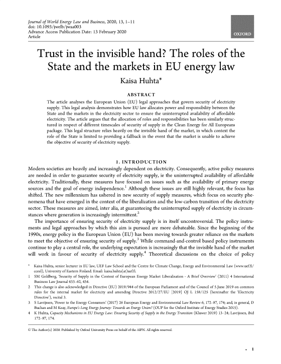 handle is hein.journals/jlowdeylw13 and id is 1 raw text is: 


Journal of World Energy Law and Business, 2020, 13, 1-11
doi: 10.1093/jwelb/jwaa003
Advance  Access Publication Date: 13 February 2020
Article



     Trust in the invisible hand? The roles of the

          State and the markets in EU energy law

                                             Kaisa Huhta*

                                                 ABSTRACT
         The  article analyses the European Union (EU) legal approaches that govern security of electricity
         supply. This legal analysis demonstrates how EU law allocates power and responsibility between the
         State and the markets in the electricity sector to ensure the uninterrupted availability of affordable
         electricity. The article argues that the allocation of roles and responsibilities has been similarly struc-
         tured in respect of different timescales of security of supply in the Clean Energy for All Europeans
         package. This legal structure relies heavily on the invisible hand of the market, in which context the
         role of the State is limited to providing a fallback in the event that the market is unable to achieve
         the objective of security of electricity supply.



                                           1. INTRODUCTION
Modern   societies are heavily and increasingly dependent  on electricity. Consequently, active policy measures
are needed  in order to guarantee  security of electricity supply, ie the uninterrupted availability of affordable
electricity. Traditionally, these measures have focused  on  issues such as the  availability of primary energy
sources  and the goal of energy  independence.'  Although   these issues are still highly relevant, the focus has
shifted. The new  millennium   has ushered  in new  security of supply measures, which  focus on  security phe-
nomena   that have emerged   in the context of the liberalization and the low-carbon transition of the electricity
sector. These measures  are aimed, inter alia, at guaranteeing the uninterrupted supply of electricity in circum-
stances where  generation is increasingly intermittent.
   The  importance   of ensuring  security of electricity supply is in itself uncontroversial. The policy instru-
ments  and  legal approaches  by which  this aim is pursued  are more  debateable. Since  the beginning  of the
1990s,  energy policy in the European  Union  (EU)  has  been moving   towards greater reliance on the markets
to meet  the objective of ensuring security of supply.3 While command-and-control based policy instruments
continue  to play a central role, the underlying expectation is increasingly that the invisible hand of the market
will work   in favour  of security of  electricity supply.4 Theoretical discussions  on  the  choice  of policy

*  Kaisa Huhta, senior lecturer in EU law, UEF Law School and the Centre for Climate Change, Energy and Environmental Law (www.uef.fi/
   cceel), University of Eastern Finland. Email: kaisa.huhta(at)uef.fi.
1  SM  Goldberg, 'Security of Supply in the Context of European Energy Market Liberalisation - A Brief Overview' (2011) 4 International
   Business Law Journal 433-62, 434.
2  This change is also acknowledged in Directive (EU) 2019/944 of the European Parliament and of the Council of 5 June 2019 on common
   rules for the internal market for electricity and amending Directive 2012/27/EU [2019] OJ L 158/125 (hereinafter the 'Electricity
   Directive'), recital 3.
3  S Lavrijssen, 'Power to the Energy Consumers' (2017) 26 European Energy and Environmental Law Review 6, 172-87, 174; and, in general, D
   Buchan and M Keay, Europe's Long Energy Journey: Towards an Energy Union? (OUP for the Oxford Institute of Energy Studies 2015).
4  K Huhta, Capacity Mechanisms in EU Energy Law: Ensuring Security of Supply in the Energy Transition (Kluwer 2019) 13-24; Lavrijssen, ibid
   172-87, 174.

© The Author(s) 2020. Published by Oxford University Press on behalf of the AIPN. All rights reserved.


. 1


