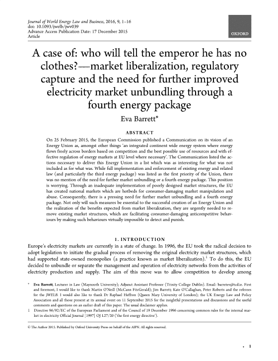 handle is hein.journals/jlowdeylw9 and id is 1 raw text is: 


Journal of World Energy Law and Business, 2016, 9, 1-16
doi: 10.1093/jwelb/jwv039
Advance Access Publication Date: 17 December 2015
Article



  A case of: who will tell the emperor he has no

      clothes? market liberalization, regulatory

      capture and the need for further improved

         electricity market unbundling through a

                            fourth energy package

                                           Eva Barrett*

                                              ABSTRACT
         On  25 February 2015, the European Commission published a Communication on its vision of an
         Energy Union as, amongst other things 'an integrated continent wide energy system where energy
         flows freely across borders based on competition and the best possible use of resources and with ef-
         fective regulation of energy markets at EU level where necessary'. The Communication listed the ac-
         tions necessary to deliver this Energy Union in a list which was as interesting for what was not
         included as for what was. While full implementation and enforcement of existing energy and related
         law (and particularly the third energy package) was listed as the first priority of the Union, there
         was no mention of the need for further market unbundling or a fourth energy package. This position
         is worrying. Through an inadequate implementation of poorly designed market structures, the EU
         has created national markets which are hotbeds for consumer-damaging market manipulation and
         abuse. Consequently, there is a pressing need for further market unbundling and a fourth energy
         package. Not only will such measures be essential to the successful creation of an Energy Union and
         the realization of the benefits expected from market liberalization, they are urgently needed to re-
         move  existing market structures, which are facilitating consumer-damaging anticompetitive behav-
         iours by making such behaviours virtually impossible to detect and punish.



                                         1. INTRODUCTION
Europe's electricity markets are currently in a state of change. In 1996, the EU took the radical decision to
adopt legislation to initiate the gradual process of removing the original electricity market structures, which
had  supported state-owned  monopolies  (a practice known  as market liberalization).1 To do this, the EU
decided to unbundle  or separate the management  and operation of electricity networks from the activities of
electricity production and supply. The  aim  of this move  was  to allow competition  to develop  among

*  Eva Barrett, Lecturer in Law (Maynooth University); Adjunct Assistant Professor (Trinity College Dublin). Email: barretev@tcd.ie. First
   and foremost, I would like to thank Martin O'Neill (McCann FitzGerald); Jim Barrett; Kate O'Callaghan, Peter Roberts and the referees
   for the JWELB. I would also like to thank Dr Raphael Heffron (Queen Mary University of London); the UK Energy Law and Policy
   Association and all those present at its annual event on 11 September 2015 for the insightful presentations and discussions and the useful
   comments and questions on an earlier draft of this paper. The usual disclaimer applies.
1  Directive 96/92/EC of the European Parliament and of the Council of 19 December 1996 concerning common rules for the internal mar-
   ket in electricity Official Journal [1997] OJ L27/20 ('the first energy directive').

© The Author 2015. Published by Oxford University Press on behalf of the AIPN. All rights reserved.


.  1


