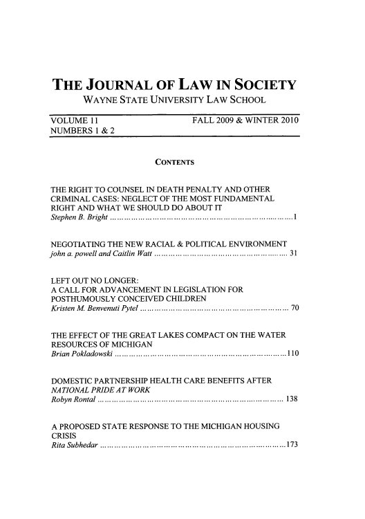 handle is hein.journals/jls11 and id is 1 raw text is: THE JOURNAL OF LAW IN SOCIETY
WAYNE STATE UNIVERSITY LAW SCHOOL
VOLUME 11                    FALL 2009 & WINTER 2010
NUMBERS 1 & 2
CONTENTS
THE RIGHT TO COUNSEL IN DEATH PENALTY AND OTHER
CRIMINAL CASES: NEGLECT OF THE MOST FUNDAMENTAL
RIGHT AND WHAT WE SHOULD DO ABOUT IT
Stephen B. Bright ....  ....................................1
NEGOTIATING THE NEW RACIAL & POLITICAL ENVIRONMENT
john a. powell and Caitlin Watt .........  ....... ... ........... 31
LEFT OUT NO LONGER:
A CALL FOR ADVANCEMENT IN LEGISLATION FOR
POSTHUMOUSLY CONCEIVED CHILDREN
Kristen M Benvenuti Pytel ................................. 70
THE EFFECT OF THE GREAT LAKES COMPACT ON THE WATER
RESOURCES OF MICHIGAN
Brian Pokladowski    .......................................110
DOMESTIC PARTNERSHIP HEALTH CARE BENEFITS AFTER
NATIONAL PRIDE AT WORK
Robyn Rontal .......................................... 138
A PROPOSED STATE RESPONSE TO THE MICHIGAN HOUSING
CRISIS
R ita  Subhedar  ..............................................................................173



