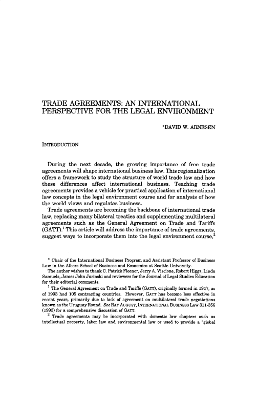 handle is hein.journals/jlse12 and id is 1 raw text is: 















TRADE AGREEMENTS: AN INTERNATIONAL
PERSPECTIVE FOR THE LEGAL ENVIRONMENT

                                               *DAVID  W. ARNESEN


INTRODUCTION


  During   the next  decade, the growing  importance   of free trade
agreements  will shape international business law. This regionalization
offers a framework to study the structure of world trade law and how
these  differences  affect international business.  Teaching   trade
agreements  provides a vehicle for practical application of international
law concepts in the legal environment course and for analysis of how
the world views and  regulates business.
  Trade  agreements  are becoming the backbone of international trade
law, replacing many bilateral treaties and supplementing multilateral
agreements   such as  the General Agreement   on  Trade  and Tariffs
(GATT).' This article will address the importance of trade agreements,
suggest ways  to incorporate them into the legal environment course,2



  * Chair of the International Business Program and Assistant Professor of Business
Law in the Albers School of Business and Economics at Seattle University.
  The author wishes to thank C. Patrick Fleenor, Jerry A. Viscione, Robert Higgs, Linda
Samuels, James John Jurinski and reviewers for the Journal of Legal Studies Education
for their editorial comments.
  IThe General Agreement on Trade and Tariffs (GATr), originally formed in 1947, as
of 1993 had 105 contracting countries. However, GAT has become less effective in
recent years, primarily due to lack of agreement on multilateral trade negotiations
known as the Uruguay Round. See RAY AUGUST, INTERNATIONAL BUSINESS LAW 311-356
(1993) for a comprehensive discussion of GATT.
  2 Trade agreements may be incorporated with domestic law chapters such as
intellectual property, labor law and environmental law or used to provide a global


