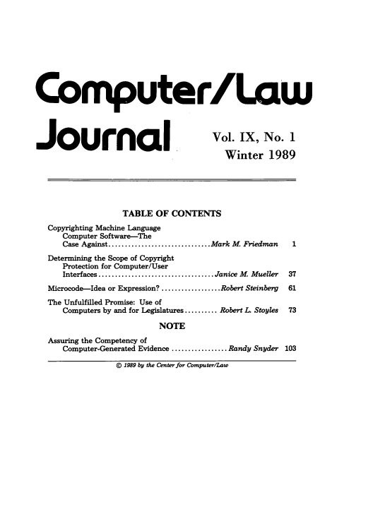 handle is hein.journals/jmjcila9 and id is 1 raw text is: Computer/Low
Journ                            l IVol. IX, No. 1
Winter 1989
TABLE OF CONTENTS
Copyrighting Machine Language
Computer Software-The
Case Against ............................... Mark M. Friedman  1
Determining the Scope of Copyright
Protection for Computer/User
Interfaces ................................... Janice M. Mueller  37
Microcode-Idea or Expression? .................. Robert Steinberg  61
The Unfulfilled Promise: Use of
Computers by and for Legislatures .......... Robert L. Stoyles  73
NOTE
Assuring the Competency of
Computer-Generated Evidence ................. Randy Snyder 103

© 1989 by the Center for Computer/Law


