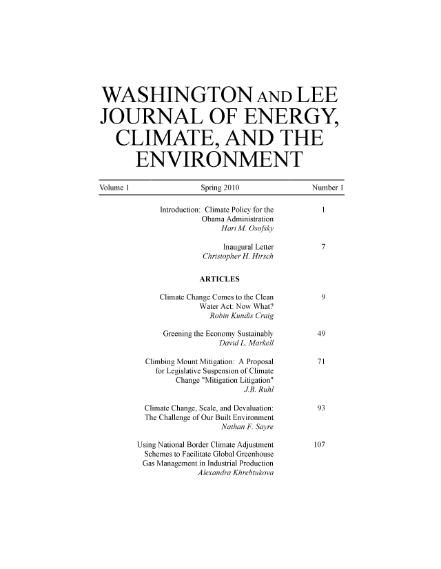 handle is hein.journals/jnloeny1 and id is 1 raw text is: 










WASHINGTON AND LEE

JOURNAL OF ENERGY,

    CLIMATE, AND THE

        ENVIRONMENT


Volume 1  Spring 2010  Number 1


     Introduction: Climate Policy for the        1
              Obama Administration
                  Hari M. Osofsky

                  Inaugural Letter      7
              Christopher H. Hirsch


              ARTICLES

     Climate Change Comes to the Clean  9
             Water Act: Now What?
                Robin Kundis Craig

      Greening the Economy Sustainably 49
                  David L. Markell

  Climbing Mount Mitigation: A Proposal 71
    for Legislative Suspension of Climate
        Change Mitigation Litigation
                       J.B. Ruhl

  Climate Change, Scale, and Devaluation:        93
  The Challenge of Our Built Environment
                  Nathan F. Sayre

Using National Border Climate Adjustment        107
  Schemes to Facilitate Global Greenhouse
  Gas Management in Industrial Production
             Alexandra Khrebtukova


