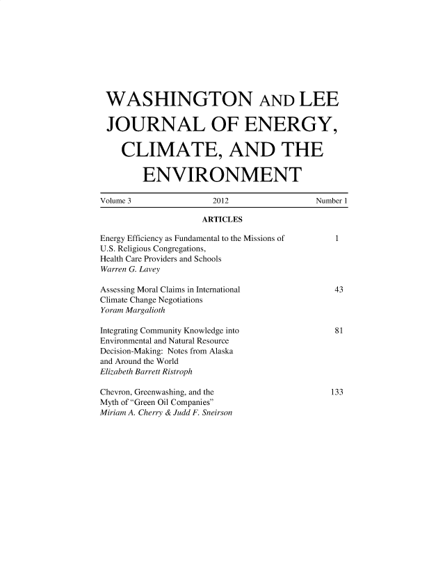 handle is hein.journals/jnloeny3 and id is 1 raw text is: 










WASHINGTON AND LEE


JOURNAL OF ENERGY,


    CLIMATE, AND THE


        ENVIRONMENT

Volume 3              2012                Number 1

                    ARTICLES

Energy Efficiency as Fundamental to the Missions of      1
U.S. Religious Congregations,
Health Care Providers and Schools
Warren G. Lavey

Assessing Moral Claims in International      43
Climate Change Negotiations
Yoram Margalioth

Integrating Community Knowledge into          81
Environmental and Natural Resource
Decision-Making: Notes from Alaska
and Around the World
Elizabeth Barrett Ristroph

Chevron, Greenwashing, and the               133
Myth of Green Oil Companies
Miriam A. Cherry & Judd F. Sneirson


