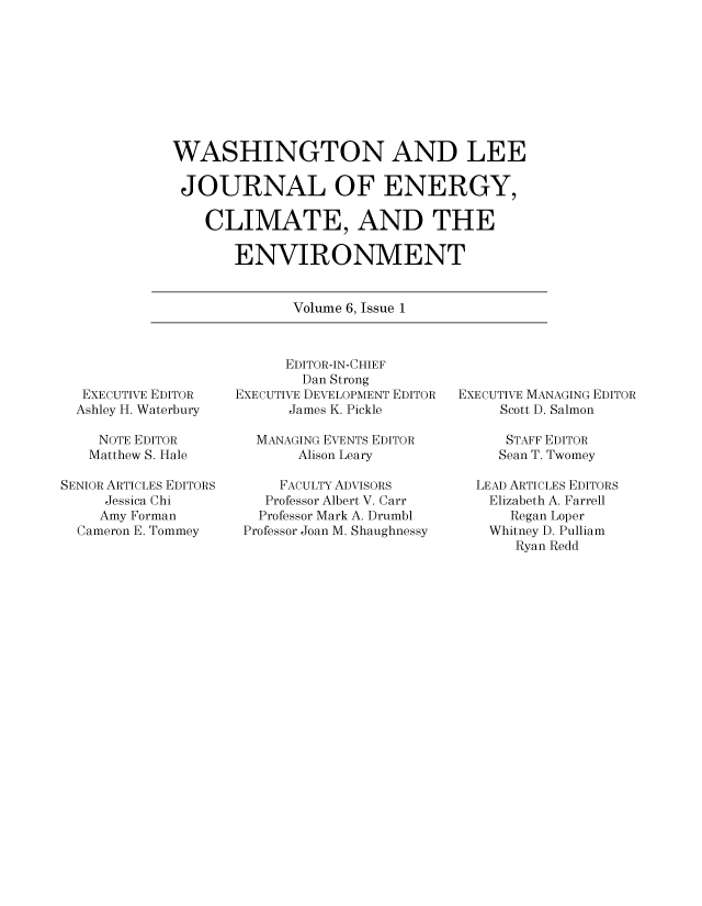 handle is hein.journals/jnloeny6 and id is 1 raw text is: 









WASHINGTON AND LEE

JOURNAL OF ENERGY,

    CLIMATE, AND THE

       ENVIRONMENT


              Volume 6, Issue 1


  EXECUTIVE EDITOR
  Ashley H. Waterbury

    NOTE EDITOR
    Matthew S. Hale

SENIOR ARTICLES EDITORS
     Jessica Chi
     Amy Forman
  Cameron E. Tommey


      EDITOR-IN-CHIEF
        Dan Strong
EXECUTIVE DEVELOPMENT EDITOR
      James K. Pickle

  MANAGING EVENTS EDITOR
       Alison Leary

     FACULTY ADVISORS
   Professor Albert V. Carr
   Professor Mark A. Drumbl
 Professor Joan M. Shaughnessy


EXECUTIVE MANAGING EDITOR
     Scott D. Salmon

     STAFF EDITOR
     Sean T. Twomey

  LEAD ARTICLES EDITORS
    Elizabeth A. Farrell
      Regan Loper
    Whitney D. Pulliam
       Ryan Redd



