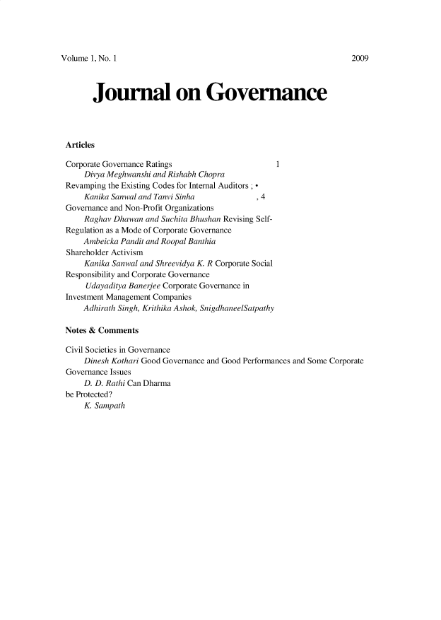 handle is hein.journals/jnlogvane1 and id is 1 raw text is: 




Volume 1, No. 1


      Journal on Governance




Articles

Corporate Governance Ratings                     1
    Divya Meghwanshi and Rishabh Chopra
Revamping the Existing Codes for Internal Auditors ; 
    Kanika Sanwal and Tanvi Sinha            , 4
Governance and Non-Profit Organizations
    Raghav Dhawan  and Suchita Bhushan Revising Self-
Regulation as a Mode of Corporate Governance
    Ambeicka Pandit and Roopal Banthia
Shareholder Activism
    Kanika Sanwal and Shreevidya K. R Corporate Social
Responsibility and Corporate Governance
     Udayaditya Banerjee Corporate Governance in
Investment Management Companies
    Adhirath Singh, Krithika Ashok, SnigdhaneelSatpathy

Notes & Comments

Civil Societies in Governance
    Dinesh Kothari Good Governance and Good Performances and Some Corporate
Governance Issues
    D. D. Rathi Can Dharma
be Protected?
    K. Sampath


2009


