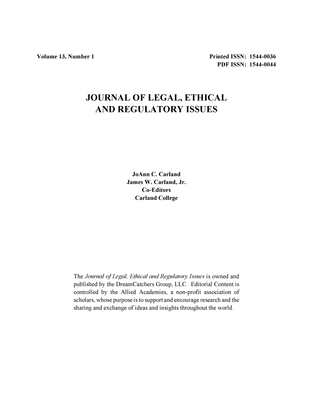 handle is hein.journals/jnlolletl13 and id is 1 raw text is: Volume 13, Number 1

Printed ISSN: 1544-0036
PDF ISSN: 1544-0044

JOURNAL OF LEGAL, ETHICAL
AND REGULATORY ISSUES
JoAnn C. Carland
James W. Carland, Jr.
Co-Editors
Carland College
The Journal of Legal, Ethical and Regulatory Issues is owned and
published by the DreamCatchers Group, LLC. Editorial Content is
controlled by the Allied Academies, a non-profit association of
scholars, whose purpose is to support and encourage research and the
sharing and exchange of ideas and insights throughout the world.


