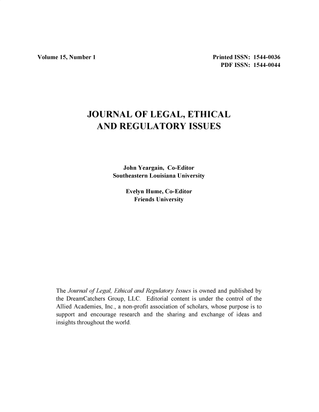 handle is hein.journals/jnlolletl15 and id is 1 raw text is: Volume 15, Number 1                                         Printed ISSN: 1544-0036
PDF ISSN: 1544-0044
JOURNAL OF LEGAL, ETHICAL
AND REGULATORY ISSUES
John Yeargain, Co-Editor
Southeastern Louisiana University
Evelyn Hume, Co-Editor
Friends University
The Journal of Legal, Ethical and Regulatory Issues is owned and published by
the DreamCatchers Group, LLC. Editorial content is under the control of the
Allied Academies, Inc., a non-profit association of scholars, whose purpose is to
support and encourage research and the sharing and exchange of ideas and
insights throughout the world.


