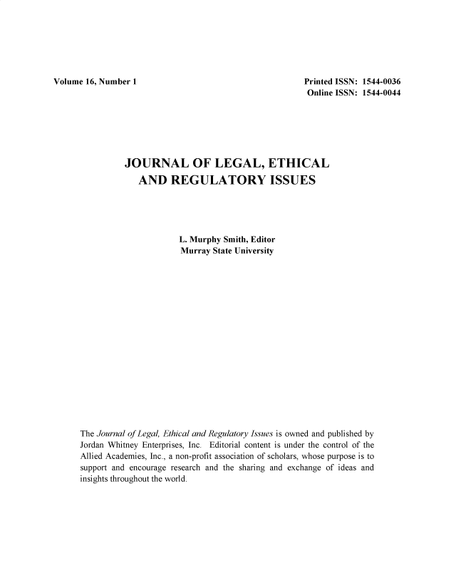 handle is hein.journals/jnlolletl16 and id is 1 raw text is: Volume 16, Number 1                                         Printed ISSN: 1544-0036
Online ISSN: 1544-0044
JOURNAL OF LEGAL, ETHICAL
AND REGULATORY ISSUES
L. Murphy Smith, Editor
Murray State University
The Journal of Legal, Ethical and Regulatory Issues is owned and published by
Jordan Whitney Enterprises, Inc. Editorial content is under the control of the
Allied Academies, Inc., a non-profit association of scholars, whose purpose is to
support and encourage research and the sharing and exchange of ideas and
insights throughout the world.


