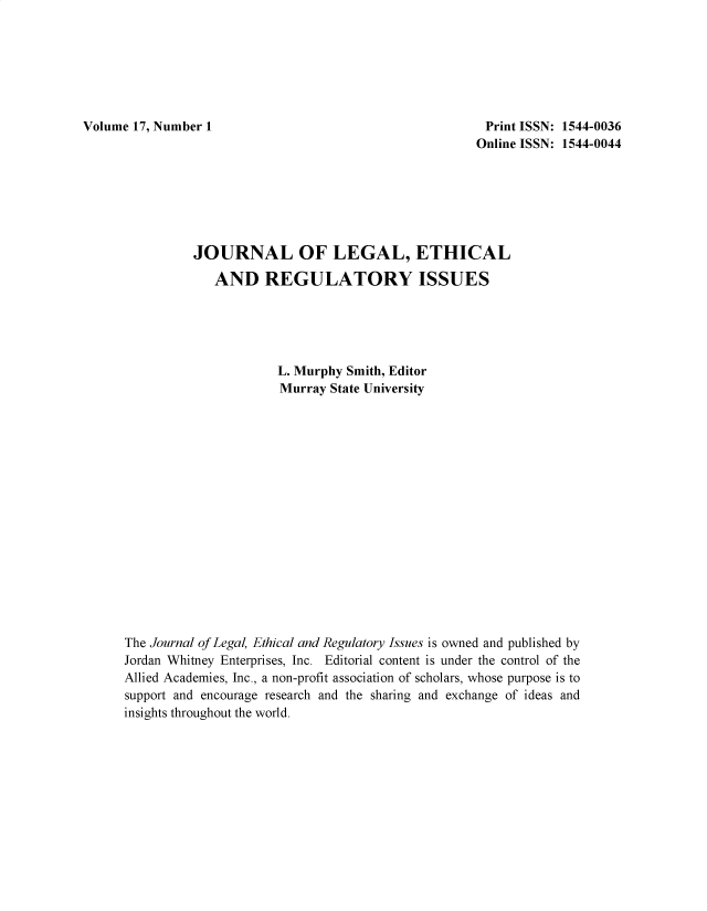 handle is hein.journals/jnlolletl17 and id is 1 raw text is: Volume 17, Number 1

Print ISSN: 1544-0036
Online ISSN: 1544-0044

JOURNAL OF LEGAL, ETHICAL
AND REGULATORY ISSUES
L. Murphy Smith, Editor
Murray State University
The Journal of Legal, Ethical and Regulatory Issues is owned and published by
Jordan Whitney Enterprises, Inc. Editorial content is under the control of the
Allied Academies, Inc., a non-profit association of scholars, whose purpose is to
support and encourage research and the sharing and exchange of ideas and
insights throughout the world.


