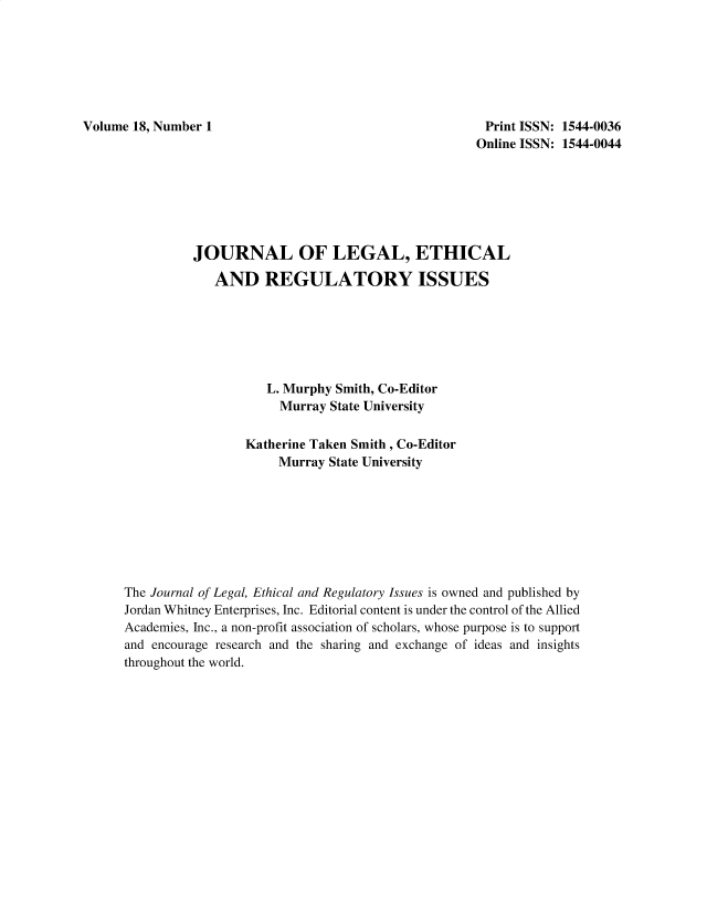 handle is hein.journals/jnlolletl18 and id is 1 raw text is: Volume 18, Number 1

Print ISSN: 1544-0036
Online ISSN: 1544-0044

JOURNAL OF LEGAL, ETHICAL
AND REGULATORY ISSUES
L. Murphy Smith, Co-Editor
Murray State University
Katherine Taken Smith , Co-Editor
Murray State University
The Journal of Legal, Ethical and Regulatory Issues is owned and published by
Jordan Whitney Enterprises, Inc. Editorial content is under the control of the Allied
Academies, Inc., a non-profit association of scholars, whose purpose is to support
and encourage research and the sharing and exchange of ideas and insights
throughout the world.


