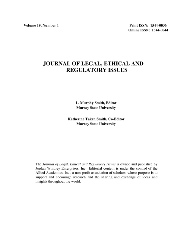 handle is hein.journals/jnlolletl19 and id is 1 raw text is: Volume 19, Number 1

Print ISSN: 1544-0036
Online ISSN: 1544-0044

JOURNAL OF LEGAL, ETHICAL AND
REGULATORY ISSUES
L. Murphy Smith, Editor
Murray State University
Katherine Taken Smith, Co-Editor
Murray State University
The Journal of Legal, Ethical and Regulatory Issues is owned and published by
Jordan Whitney Enterprises, Inc. Editorial content is under the control of the
Allied Academies, Inc., a non-profit association of scholars, whose purpose is to
support and encourage research and the sharing and exchange of ideas and
insights throughout the world.


