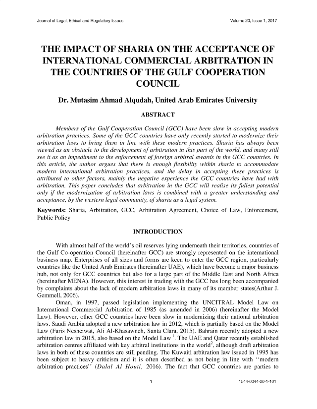 handle is hein.journals/jnlolletl20 and id is 1 raw text is: Journal of Legal, Ethical and Regulatory Issues

THE IMPACT OF SHARIA ON THE ACCEPTANCE OF
INTERNATIONAL COMMERCIAL ARBITRATION IN
THE COUNTRIES OF THE GULF COOPERATION
COUNCIL
Dr. Mutasim Ahmad Alqudah, United Arab Emirates University
ABSTRACT
Members of the Gulf Cooperation Council (GCC) have been slow in accepting modern
arbitration practices. Some of the GCC countries have only recently started to modernize their
arbitration laws to bring them in line with these modern practices. Sharia has always been
viewed as an obstacle to the development of arbitration in this part of the world, and many still
see it as an impediment to the enforcement of foreign arbitral awards in the GCC countries. In
this article, the author argues that there is enough flexibility within sharia to accommodate
modern international arbitration practices, and the delay in accepting these practices is
attributed to other factors, mainly the negative experience the GCC countries have had with
arbitration. This paper concludes that arbitration in the GCC will realise its fullest potential
only if the modernization of arbitration laws is combined with a greater understanding and
acceptance, by the western legal community, of sharia as a legal system.
Keywords: Sharia, Arbitration, GCC, Arbitration Agreement, Choice of Law, Enforcement,
Public Policy
INTRODUCTION
With almost half of the world's oil reserves lying underneath their territories, countries of
the Gulf Co-operation Council (hereinafter GCC) are strongly represented on the international
business map. Enterprises of all sizes and forms are keen to enter the GCC region, particularly
countries like the United Arab Emirates (hereinafter UAE), which have become a major business
hub, not only for GCC countries but also for a large part of the Middle East and North Africa
(hereinafter MENA). However, this interest in trading with the GCC has long been accompanied
by complaints about the lack of modern arbitration laws in many of its member states(Arthur J.
Gemmell, 2006).
Oman, in 1997, passed legislation implementing the UNCITRAL Model Law on
International Commercial Arbitration of 1985 (as amended in 2006) (hereinafter the Model
Law). However, other GCC countries have been slow in modernizing their national arbitration
laws. Saudi Arabia adopted a new arbitration law in 2012, which is partially based on the Model
Law (Faris Nesheiwat, Ali Al-Khasawneh, Santa Clara, 2015). Bahrain recently adopted a new
arbitration law in 2015, also based on the Model Law 1. The UAE and Qatar recently established
arbitration centres affiliated with key arbitral institutions in the world2, although draft arbitration
laws in both of these countries are still pending. The Kuwaiti arbitration law issued in 1995 has
been subject to heavy criticism and it is often described as not being in line with modern
arbitration practices (Dalal Al Houti, 2016). The fact that GCC countries are parties to

1544-0044-20-1-101

Volume 20, Issue 1, 2017

1


