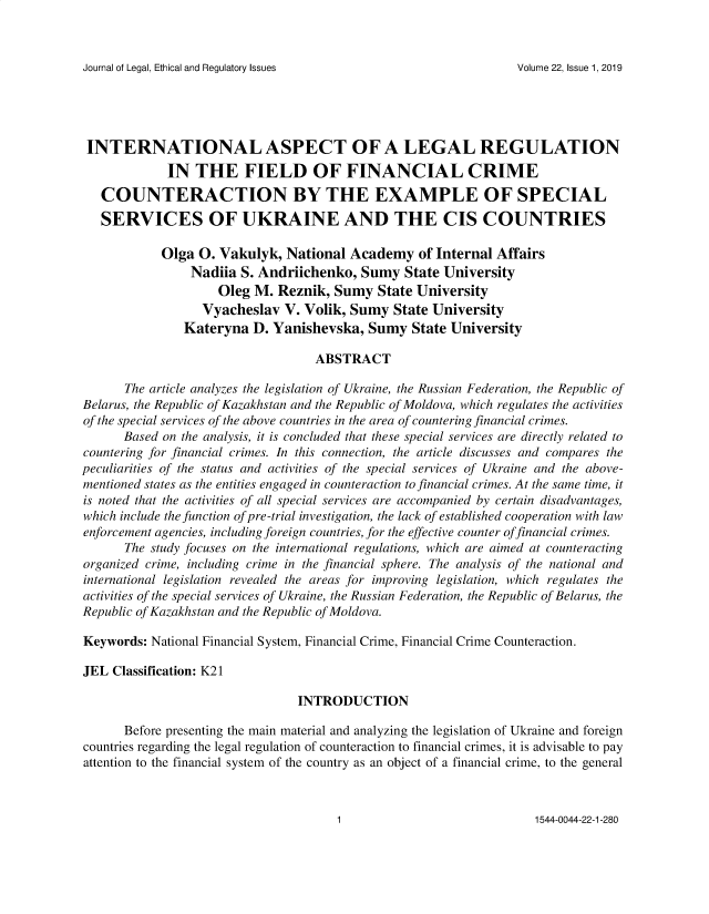 handle is hein.journals/jnlolletl22 and id is 1 raw text is: Journal of Legal, Ethical and Regulatory Issues

INTERNATIONAL ASPECT OF A LEGAL REGULATION
IN THE FIELD OF FINANCIAL CRIME
COUNTERACTION BY THE EXAMPLE OF SPECIAL
SERVICES OF UKRAINE AND THE CIS COUNTRIES
Olga O. Vakulyk, National Academy of Internal Affairs
Nadiia S. Andriichenko, Sumy State University
Oleg M. Reznik, Sumy State University
Vyacheslav V. Volik, Sumy State University
Kateryna D. Yanishevska, Sumy State University
ABSTRACT
The article analyzes the legislation of Ukraine, the Russian Federation, the Republic of
Belarus, the Republic of Kazakhstan and the Republic of Moldova, which regulates the activities
of the special services of the above countries in the area of countering financial crimes.
Based on the analysis, it is concluded that these special services are directly related to
countering for financial crimes. In this connection, the article discusses and compares the
peculiarities of the status and activities of the special services of Ukraine and the above-
mentioned states as the entities engaged in counteraction to financial crimes. At the same time, it
is noted that the activities of all special services are accompanied by certain disadvantages,
which include the function of pre-trial investigation, the lack of established cooperation with law
enforcement agencies, including foreign countries, for the effective counter offinancial crimes.
The study focuses on the international regulations, which are aimed at counteracting
organized crime, including crime in the financial sphere. The analysis of the national and
international legislation revealed the areas for improving legislation, which regulates the
activities of the special services of Ukraine, the Russian Federation, the Republic of Belarus, the
Republic of Kazakhstan and the Republic of Moldova.
Keywords: National Financial System, Financial Crime, Financial Crime Counteraction.
JEL Classification: K21
INTRODUCTION
Before presenting the main material and analyzing the legislation of Ukraine and foreign
countries regarding the legal regulation of counteraction to financial crimes, it is advisable to pay
attention to the financial system of the country as an object of a financial crime, to the general

1544-0044-22-1-280

Volume 22, Issue 1, 2019

1


