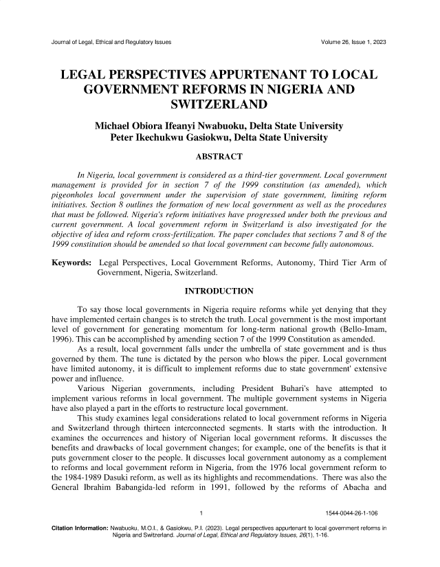 handle is hein.journals/jnlolletl26 and id is 1 raw text is: 



Journal of Legal, Ethical and Regulatory Issues


   LEGAL PERSPECTIVES APPURTENANT TO LOCAL
        GOVERNMENT REFORMS IN NIGERIA AND
                               SWITZERLAND

           Michael   Obiora  Ifeanyi  Nwabuoku, Delta State University
               Peter  Ikechukwu Gasiokwu, Delta State University

                                     ABSTRACT

       In Nigeria, local government is considered as a third-tier government. Local government
management   is provided for in section 7 of the 1999 constitution (as amended), which
pigeonholes local government under  the supervision of state government, limiting reform
initiatives. Section 8 outlines the formation of new local government as well as the procedures
that must be followed. Nigeria's reform initiatives have progressed under both the previous and
current government. A local government reform in Switzerland is also investigated for the
objective of idea and reform cross-fertilization. The paper concludes that sections 7 and 8 of the
1999 constitution should be amended so that local government can become fully autonomous.

Keywords:   Legal Perspectives, Local Government Reforms, Autonomy,  Third Tier Arm of
            Government, Nigeria, Switzerland.

                                  INTRODUCTION

       To say those local governments in Nigeria require reforms while yet denying that they
have implemented certain changes is to stretch the truth. Local government is the most important
level of government for generating momentum  for long-term national growth (Bello-Imam,
1996). This can be accomplished by amending section 7 of the 1999 Constitution as amended.
       As a result, local government falls under the umbrella of state government and is thus
governed by them. The tune is dictated by the person who blows the piper. Local government
have limited autonomy, it is difficult to implement reforms due to state government' extensive
power and influence.
       Various  Nigerian governments,  including President Buhari's have  attempted to
implement various reforms in local government. The multiple government systems in Nigeria
have also played a part in the efforts to restructure local government.
       This study examines legal considerations related to local government reforms in Nigeria
and Switzerland through thirteen interconnected segments. It starts with the introduction. It
examines the occurrences and history of Nigerian local government reforms. It discusses the
benefits and drawbacks of local government changes; for example, one of the benefits is that it
puts government closer to the people. It discusses local government autonomy as a complement
to reforms and local government reform in Nigeria, from the 1976 local government reform to
the 1984-1989 Dasuki reform, as well as its highlights and recommendations. There was also the
General Ibrahim  Babangida-led reform in 1991, followed by  the reforms of Abacha  and


                                      1                               1544-0044-26-1-106
Citation Information: Nwabuoku, M.O.l., & Gasiokwu, P.I. (2023). Legal perspectives appurtenant to local government reforms in
                Nigeria and Switzerland. Journal of Legal, Ethical and Regulatory Issues, 26(1), 1-16.


Volume 26, Issue 1, 2023


