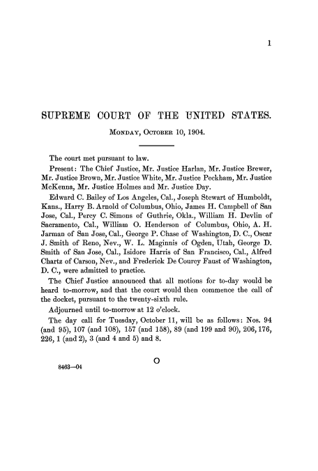 handle is hein.journals/joscus19 and id is 1 raw text is: 1

SUPREME COURT OF THE UNITED STATES.
MONDAY, OCTOBER 10, 1904.
The court met pursuant to law.
Present: The Chief Justice, Mr. Justice Harlan, Mr. Justice Brewer,
Mr. Justice Brown, Mr. Justice White, Mr. Justice Peckham, Mr. Justice
McKenna, Mr. Justice Holmes and Mr. Justice Day.
Edward C. Bailey of Los Angeles, Cal., Joseph Stewart of Humboldt,
Kans., Harry B. Arnold of Columbus, Ohio, James H. Campbell of San
Jose, Cal., Percy C. Simons of Guthrie, Okla., William H. Devlin of
Sacramento, Cal., William 0. Henderson of Columbus, Ohio, A. H.
Jarman of San Jose, Cal., George P. Chase of Washington, D. C., Oscar
J. Smith of Reno, Nev., W. L. Maginnis of Ogden, Utah, George D.
Smith of San Jose, Cal., Isidore Harris of San Francisco, Cal., Alfred
Chartz of Carson, Nev., and Frederick De Courcy Faust of Washington,
D. C., were admitted to practice.
The Chief Justice announced that all motions for to-day would be
heard to-morrow, and that the court would then commence the call of
the docket, pursuant to the twenty-sixth rule.
Adjourned until to-morrow at 12 o'clock.
The day call for Tuesday, October 11, will be as follows: Nos. 94
(and 95), 107 (and 108), 157 (and 158), 89 (and 199 and 90), 206, 176,
226, 1 (and 2), 3 (and 4 and 5) and 8.
0
8463-04


