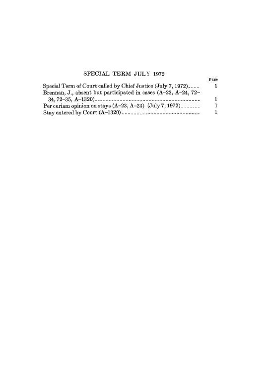 handle is hein.journals/joscus87 and id is 1 raw text is: SPECIAL TERM JULY 1972
Page
Special Term of Court called by Chief Justice (July 7, 1972). _  1
Brennan, J., absent but participated in cases (A-23, A-24, 72-
34,72-35, A-1320) -------------------------------------  1
Per curiam opinion on stays (A-23, A-24) (July 7, 1972)--_--_--- 1
Stay entered by Court (A-1320) --------------- ------------  1


