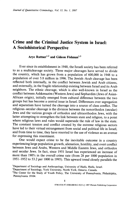 handle is hein.journals/jquantc13 and id is 1 raw text is: Journal of Quantitative Criminology, Vol. 13, No. 1, 1997

Crime and the Criminal Justice System in Israel:
A Sociohistorical Perspective
Arye Rattner''2 and Gideon Fishman'3
Ever since its establishment in 1948, the Israeli society has been referred
to as a multicleavage society. Three major cleavages have served to divide
the country, which has grown from a population of 600,000 in 1948 to a
population of over 5.8 million in 1996. The Jewish-Arab cleavage has been
reflected both internally, in the conflict between Jewish and Arab citizens,
and externally, in the fragile relationship existing between Israel and its Arab
neighbors. The ethnic cleavage, which is also well-known in Israel as the
conflict between Ashkenazim (Western Jews) and Sephardim (Jews of Asian-
African origin), initially emerged from cultural difference between the two
groups but has become a central issue in Israel. Differences over segregation
and separatism have turned the cleavage into a source of class conflict. The
religious-secular cleavage is the division between the nonorthodox (secular)
Jews and the various groups of orthodox and ultraorthodox Jews, with the
latter attempting to strengthen the link between state and religion, to a point
where religious laws and rules would supersede the rule of law in the state.
The constant tension and conflict created by the extreme religious sectors
have led to their virtual estrangement from social and political life in Israel,
and from time to time, they have resorted to the use of violence as an avenue
for expressing this resentment.
One would expect crime to be the inevitable outcome in a country
experiencing large population growth, alienation, hostility, and overt conflict
between Jews and Arabs, Western and Middle Eastern Jews, and orthodox
and secular Jews. In fact, since 1951 Israel has experienced an increase of
more than 190% in the overall crime rate (from 28 per 1000 population in
1951-1952 to 53.2 per 1000 in 1995). This upward trend closely parallels the
'Department of Sociology and Anthropology, University of Haifa, Haifa, Israel.
2Department of Sociology, York University, North York, Ontario, Canada.
'The Center for the Study of Youth Policy, The University of Pennsylvania, Philadelphia,
Pennsylvania 19104.
0748-4518/97/0300-0001$12.50/0 © 1997 Plenum Publishing Corporation


