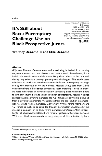 handle is hein.journals/jrcd57 and id is 1 raw text is: 





Article


                                              journal of Research in Crime and
                                                            Delinquency
                                                      2020, Vol. 57(1) 3-30
It's   Still about                                   © The Author(s) 2019
                                                    Article reuse guidelines:
Race: Perem             ptory                 .sepuscorn'iournfl3-erm'sioln
                                    - DOI: 10.1 177/0022427819873943
Challenge           Use      on                 joa'.sepbom'home'r

Black Prospective Jurors                                   OGE


Whitney DeCamp' and Elise DeCamp'





Abstract
Objectives: The use of race as a motive for excluding individuals from serving
on juries in American criminal trials is unconstitutional. Nevertheless, Black
individuals remain substantially more likely than others to be removed
during jury selection through peremptory challenges. This study tests
whether and to what extent there is a racial effect on peremptory challenge
use by the prosecution or the defense. Method: Using data from 2,542
venire members in Mississippi, propensity score matching is used to exam-
ine racial differences in jury selection by comparing Black venire members
to similarly situated White venire member counterparts. Results: Findings
suggest that Black venire members are 4.51 times as likely to be excluded
from a jury due to peremptory challenges from the prosecution in compar-
ison to White venire members.  Conversely, White venire members  are
4.21 times as likely to be excluded through peremptory challenges by the
defense in comparison to Black venire members. Conclusions: After control-
ling for all observed variables, there remain significant differences between
White  and Black venire members, suggesting racial discrimination by both




Western Michigan University, Kalamazoo, MI, USA

Corresponding Author:
Whitney DeCamp, Western Michigan University, Sangren Hall, Kalamazoo, MI 49008, USA.
Email: whitney.decamp@wmich.edu


4 Harv. L. & Pol'y Rev. 149