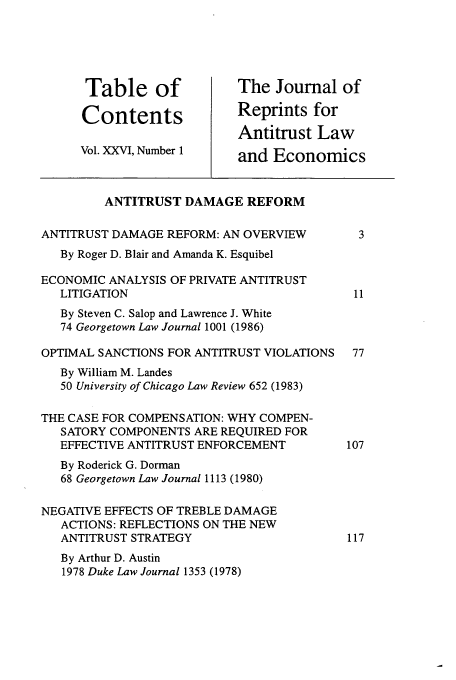 handle is hein.journals/jrepale26 and id is 1 raw text is: Table of             The Journal of
Contents             Reprints for
Antitrust Law
Vol. XXVI, Number 1   and Economics
ANTITRUST DAMAGE REFORM
ANTITRUST DAMAGE REFORM: AN OVERVIEW       3
By Roger D. Blair and Amanda K. Esquibel
ECONOMIC ANALYSIS OF PRIVATE ANTITRUST
LITIGATION                              11
By Steven C. Salop and Lawrence J. White
74 Georgetown Law Journal 1001 (1986)
OPTIMAL SANCTIONS FOR ANTITRUST VIOLATIONS  77
By William M. Landes
50 University of Chicago Law Review 652 (1983)
THE CASE FOR COMPENSATION: WHY COMPEN-
SATORY COMPONENTS ARE REQUIRED FOR
EFFECTIVE ANTITRUST ENFORCEMENT        107
By Roderick G. Dorman
68 Georgetown Law Journal 1113 (1980)
NEGATIVE EFFECTS OF TREBLE DAMAGE
ACTIONS: REFLECTIONS ON THE NEW
ANTITRUST STRATEGY                     117
By Arthur D. Austin
1978 Duke Law Journal 1353 (1978)


