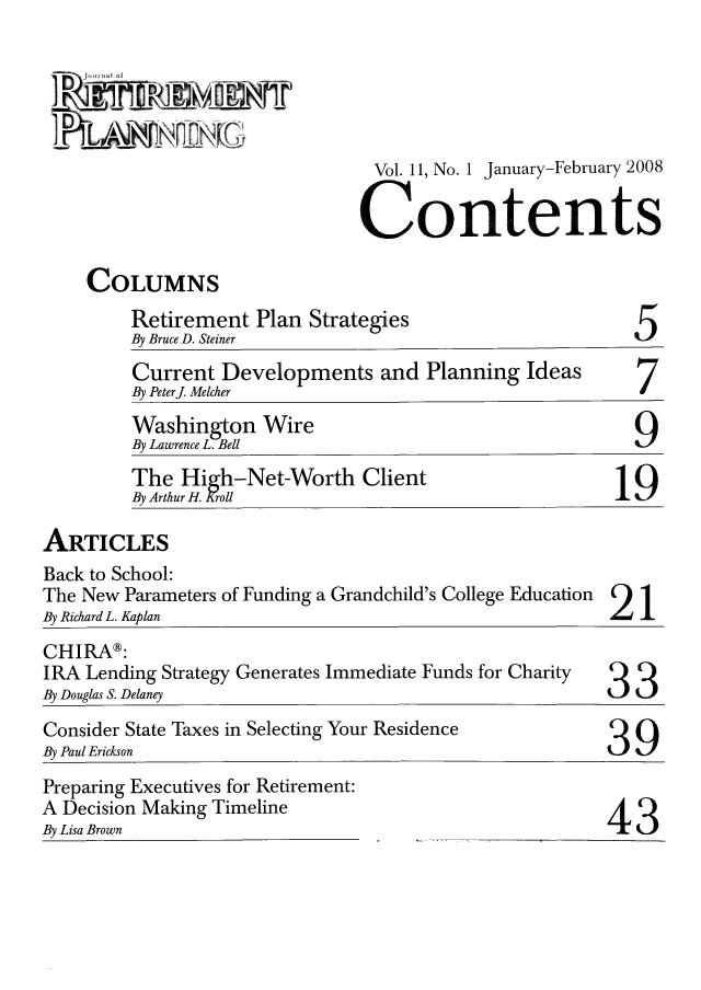 handle is hein.journals/jrlrp11 and id is 1 raw text is: Vol. 11, No. 1 January-February 2008
Contents

COLUMNS

Retirement Plan Strategies
By Bruce D. Steiner

5

Current Developments and Planning Ideas
By Peterj Melcher
Washington Wire
By Lawrence L. Bell
The High-Net-Worth Client
By Arthur H. Kroll                               19

ARTICLES

Back to School:
The New Parameters of Funding a Grandchild's College Education
By Richard L. Kaplan

2

CHIRA®:
IRA Lending Strategy Generates Immediate Funds for Charity Q Q
By Douglas S. Delaney                                        3_ 3.
Consider State Taxes in Selecting Your Residence                9
By Paul Erickson                                             3  u

Preparing Executives for Retirement:
A Decision Making Timeline
By Lisa Brown

43


