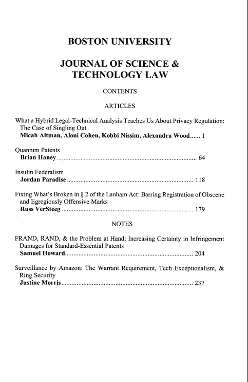 handle is hein.journals/jstl27 and id is 1 raw text is: BOSTON UNIVERSITY
JOURNAL OF SCIENCE &
TECHNOLOGY LAW
CONTENTS
ARTICLES
What a Hybrid Legal-Technical Analysis Teaches Us About Privacy Regulation:
The Case of Singling Out
Micah Altman, Aloni Cohen, Kobbi Nissim, Alexandra Wood...... 1
Quantum Patents
B rian  H aney  ................................................................................  64
Insulin Federalism
Jordan Paradise ........................................................................... 118
Fixing What's Broken in § 2 of the Lanham Act: Barring Registration of Obscene
and Egregiously Offensive Marks
Russ VerSteeg .............................................................................. 179
NOTES
FRAND, RAND, & the Problem at Hand: Increasing Certainty in Infringement
Damages for Standard-Essential Patents
Samuel Howard............................................................................ 204
Surveillance by Amazon: The Warrant Requirement, Tech Exceptionalism, &
Ring Security
Justine Morris.............................................................................. 237


